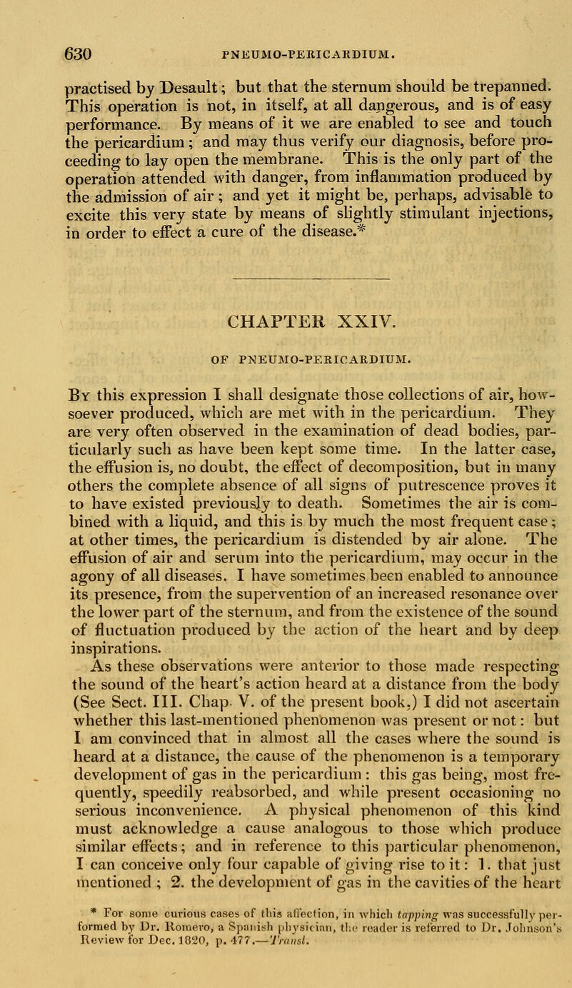 practised by Desault; but that the sternum should be trepanned. This operation is not, in itself, at all dangerous, and is of easy performance. By means of it we are enabled to see and touch the pericardium; and may thus verify our diagnosis, before pro- ceeding to lay open the membrane. This is the only part of the operation attended with danger, from inflammation produced by the admission of air ; and yet it might be, perhaps, advisable to excite this very state by means of slightly stimulant injections, in order to effect a cure of the disease.* CHAPTER XXIV. OF PNEUMOPERICARDIUM. By this expression I shall designate those collections of air, how- soever produced, which are met with in the pericardium. They are very often observed in the examination of dead bodies, par- ticularly such as have been kept some time. In the latter case, the effusion is, no doubt, the effect of decomposition, but in many others the complete absence of all signs of putrescence proves it to have existed previously to death. Sometimes the air is com- bined with a liquid, and this is by much the most frequent case; at other times, the pericardium is distended by air alone. The effusion of air and serum into the pericardium, may occur in the agony of all diseases. I have sometimes been enabled to announce its presence, from the supervention of an increased resonance over the lower part of the sternum, and from the existence of the sound of fluctuation produced by the action of the heart and by deep inspirations. As these observations were anterior to those made respecting the sound of the heart's action heard at a distance from the body (See Sect. III. Chap- V. of the present book.) I did not ascertain whether this last-mentioned phenomenon was present or not: but I am convinced that in almost all the cases where the sound is heard at a distance, the cause of the phenomenon is a temporary development of gas in the pericardium : this gas being, most fre- quently, speedily reabsorbed, and while present occasioning no serious inconvenience. A physical phenomenon of this kind must acknowledge a cause analogous to those which produce similar effects; and in reference to this particular phenomenon, I can conceive only four capable of giving rise to it: 1. that just mentioned ; 2. the development of gas in the cavities of the heart * For some curious cases of this anection, in which tapping was successfully per- formed by Dr. Romero, a Spanish physician, the reader is referred to Dr. Johnson's Review for Dec. 1820, p. <1?7.— Traiisl.