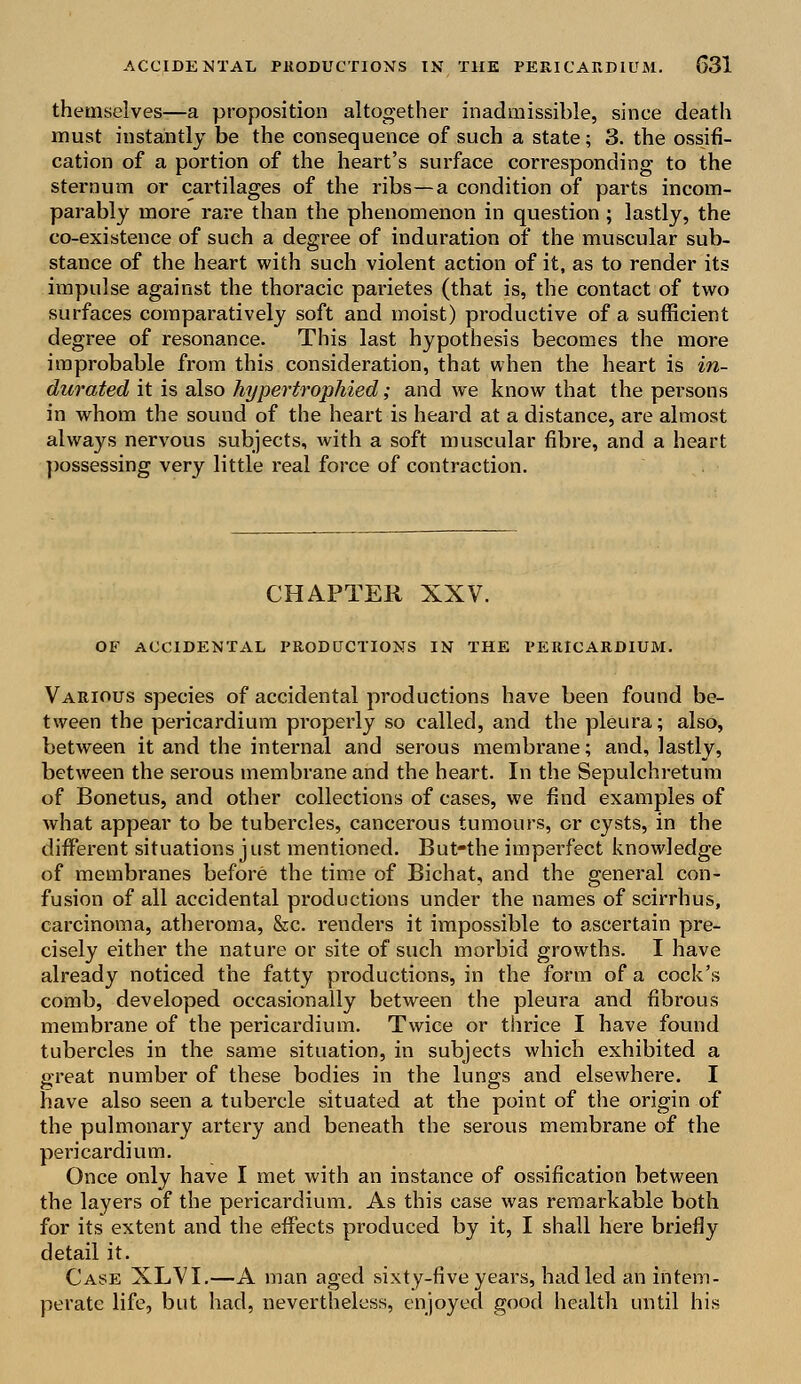 themselves—a proposition altogether inadmissible, since death must instantly be the consequence of such a state; 3. the ossifi- cation of a portion of the heart's surface corresponding to the sternum or cartilages of the ribs—a condition of parts incom- parably more rare than the phenomenon in question ; lastly, the co-existence of such a degree of induration of the muscular sub- stance of the heart with such violent action of it, as to render its impulse against the thoracic parietes (that is, the contact of two surfaces comparatively soft and moist) productive of a sufficient degree of resonance. This last hypothesis becomes the more improbable from this consideration, that when the heart is in- durated it is also hypertrophied; and we know that the persons in whom the sound of the heart is heard at a distance, are almost always nervous subjects, with a soft muscular fibre, and a heart possessing very little real force of contraction. CHAPTER XXV. OF ACCIDENTAL PRODUCTIONS IN THE PERICARDIUM. Various species of accidental productions have been found be- tween the pericardium properly so called, and the pleura; also, between it and the internal and serous membrane; and, lastly, between the serous membrane and the heart. In the Sepulchretum of Bonetus, and other collections of cases, we find examples of what appear to be tubercles, cancerous tumours, or cysts, in the different situations j ust mentioned. But-the imperfect knowledge of membranes before the time of Bichat, and the general con- fusion of all accidental productions under the names of scirrhus, carcinoma, atheroma, &c. renders it impossible to ascertain pre- cisely either the nature or site of such morbid growths. I have already noticed the fatty productions, in the form of a cock's comb, developed occasionally between the pleura and fibrous membrane of the pericardium. Twice or thrice I have found tubercles in the same situation, in subjects which exhibited a great number of these bodies in the lungs and elsewhere. I have also seen a tubercle situated at the point of the origin of the pulmonary artery and beneath the serous membrane of the pericardium. Once only have I met with an instance of ossification between the layers of the pericardium. As this case was remarkable both for its extent and the effects produced by it, I shall here briefly detail it. Case XLVI.—A man aged sixty-five years, had led an intem- perate life, but had, nevertheless, enjoyed good health until his