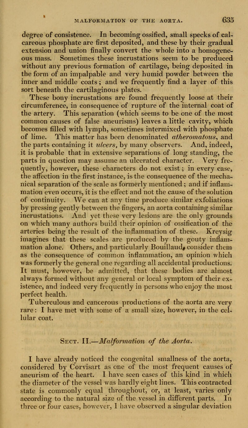 degree of consistence. In becoming ossified, small specks of cal- careous phosphate are first deposited, and these by their gradual extension and union finally convert the whole into a homogene- ous mass. Sometimes these incrustations seem to be produced without any previous formation of cartilage, being deposited in the form of an impalpable and very humid powder between the inner and middle coats; and we frequently find a layer of this sort beneath the cartilaginous plates. These bony incrustations are found frequently loose at their circumference, in consequence of rupture of the internal coat of the artery. This separation (which seems to be one of the most common causes of false aneurisms) leaves a little cavity, which becomes filled with lymph, sometimes intermixed with phosphate of lime. This matter has been denominated atheromatous, and the parts containing it ulcers, by many observers. And, indeed, it is probable that in extensive separations of long standing, the parts in question may assume an ulcerated character. Very fre- quently, however, these characters do not exist; in every case, the affection in the first instance, is the consequence of the mecha- nical separation of the scale as formerly mentioned; and if inflam- mation even occurs, it is the effect and not the cause of the solution of continuity. We can at any time produce similar exfoliations by pressing gently between the fingers, an aorta containing similar incrustations. And yet these very lesions are the only grounds on which many authors build their opinion of ossification of the arteries being the result of the inflammation of these. Kreysig imagines that these scales are produced by the gouty inflam- mation alone. Others, and particularly Bouillaud* consider them as the consequence of common inflammation, an opinion which was formerly the general one regarding all accidental productions. It must, however, be admitted, that these bodies are almost always formed without any general or local symptom of their ex- istence, and indeed very frequently in persons who enjoy the most perfect health. Tuberculous and cancerous productions of the aorta are very rare: I have met with some of a small size, however, in the cel- lular coat. Sect. II.—Malformation of the Aorta. I have already noticed the congenital smallness of the aorta, considered by Corvisart as one of the most frequent causes of aneurism of the heart. I have seen cases of this kind in which the diameter of the vessel was hardly eight lines. This contracted state is commonly equal throughout, or, at least, varies only according to the natural size of the vessel in different parts. In three or four cases, however, I have observed a singular deviation