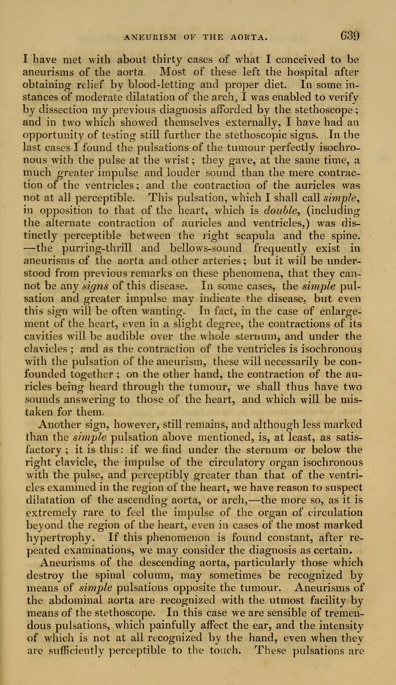 I have met with about thirty cases of what I conceived to be aneurisms of the aorta. Most of these left the hospital after obtaining relief by blood-letting and proper diet. In some in- stances of moderate dilatation of the arch, I was enabled to verify by dissection my previous diagnosis afforded by the stethoscope; and in two which showed themselves externally, I have had an opportunity of testing still further the stethoscopic signs. In the last cases I found the pulsations of the tumour perfectly isochro- nous with the pulse at the wrist; they gave, at the same time, a much greater impulse and louder sound than the mere contrac- tion of the ventricles; and the contraction of the auricles was not at all perceptible. This pulsation, which I shall call simple, in opposition to that of the heart, which is double, (including the alternate contraction of auricles and ventricles,) was dis- tinctly perceptible between the right scapula and the spine. —the purring-thrill and bellows-sound frequently exist in aneurisms of the aorta and other arteries; but it will be under- stood from previous remarks on these phenomena, that they can- not be any signs of this disease. In some cases, the simple pul- sation and greater impulse may indicate the disease, but even this sign will be often wanting. In fact, in the case of enlarge- ment of the heart, even in a slight degree, the contractions of its cavities will be audible over the whole sternum, and under the clavicles ; and as the contraction of the ventricles is isochronous with the pulsation of the aneurism, these will necessarily be con- founded together; on the other hand, the contraction of the au- ricles being heard through the tumour, we shall thus have two sounds answering to those of the heart, and which will be mis- taken for them. Another sign, however, still remains, and although less marked than the simple pulsation above mentioned, is, at least, as satis- factory ; it is this: if we find under the sternum or below the right clavicle, the impulse of the circulatory organ isochronous with the pulse, and perceptibly greater than that of the ventri- cles examined in the region of the heart, we have reason to suspect dilatation of the ascending aorta, or arch,—the more so, as it is extremely rare to feel the impulse of the organ of circulation beyond the region of the heart, even in cases of the most marked hypertrophy. If this phenomenon is found constant, after re- peated examinations, we may consider the diagnosis as certain. Aneurisms of the descending aorta, particularly those which destroy the spinal column, may sometimes be recognized by means of simple pulsations opposite the tumour. Aneurisms of the abdominal aorta are recognized with the utmost facility by means of the stethoscope. In this case we are sensible of tremen- dous pulsations, which painfully affect the ear, and the intensity of which is not at all recognized by the hand, even when thev are sufficiently perceptible to the touch. These pulsations are