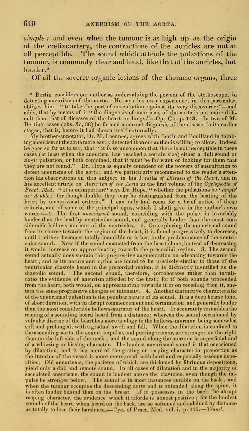 simple; and even when the tumour is as high up as the origin of the coeliacartery, the contractions of the auricles are not at all perceptible. The sound which attends the pulsations of the tumour, is commonly clear and loud, like that of the auricles, but louder.* Of all the severer organic lesions of the thoracic organs, three * Bertin considers our author as undervaluing the powers of the stethoscope, in detecting aneurisms of the aorta. He says his own experience, in this particular, obliges him—to take the part of auscultation against its very discoverer;''—and adds, that by means of it  the diagnosis of aneurisms of the aorta is not more diffi- cult than that of diseases of the heart or lungs.—Op. Cit. p. 143. In two of M. Bertin's cases (obs. 37, 38) he formed a correct diagnosis of the disease in its earlier stages, that is, before it had shown itself externally. My brother-annotator, Dr. M. Laennec, agrees with Bertin and Bouillaud in think- inganeurismof theaortamore easily detected than our author is willing to allow. Indeed he goes so far as to say, that  it is so uncommon that there is not perceptible in these cases (at least when the aneurism has reached a certain size) either a dull sound or single pulsation, or both conjoined, that it must be for want of looking for them that they are not found. Dr. Hope is equally confident of the powers of auscultation to detect aneurisms of the aorta; and we particularly recommend to the reader's atten- tion his observations on this subject in his Treatise of Diseases of the Heart, and in his excellent article on Aneurism of the Aorta in the first volume of the Cyclopedia of Pract. Med.  It is unimportant says Dr. Hope,  whether the pulsations be ' simple' or ' double;' for though double, they maybe distinguished from the beating of the heart by unequivocal criteria. I can only find room for a brief notice of these criteria, and of some of the principal signs, which I shall give in the author's own words:—1. The first aneurismal sound, coinciding with the pulse, is invariably louder than the healthy ventricular sound, and generally louder than the most con- siderable bellows-murmur of the ventricles. 2. On exploring the aneurismal sound from its source towards the region of the heart, it is found progressively to decrease, until it either becomes totally inaudible or is lost in the predominance of the ventri- cular sound. Now if the sound emanated from the heart alone, instead of decreasing it would increase on approximating towards the precordial region. 3. The second sound actually does sustain this progressive augmentation on advancing towards the heart; and as its nature and rythm are found to be precisely similar to those of the ventricular diastole heard in the precordial region, it is distinctly identified as the diastolic sound. The second sound, therefore, corroborates rather than invali- dates the evidence of aneurism afforded by the first; for if both sounds proceeded from the heart, both would, on approximating towards it or on receding from it, sus- tain the same progressive changes of intensity. 4. Another distinctive characteristic of the aneurismal pulsation is the peculiar nature of its sound. It is a deep hoarse tone, of short duration, with an abrupt commencement and termination, and generally louder than the most considerable bellows-murmur of the heart. It accurately resembles the rasping of a sounding board heard from a distance ; whereas the sound occasioned by valvular disease of the heart has more analogy to the bellows-murmur, being somewhat .soft and prolonged, with a gradual swell ami fall. When the dilatation is confined to the ascending aorta, the sound, impulse, and purring tremor, are stronger on the right than on the left side of the neck ; and the sound along the sternum is superficial and of a whizzir.g or hissing character. The loudest aneurismal sound is that occasioned by dilatation, and it has more of the grating or rasping character in proportion as the interior of the vessel is more overspread with hard and especially osseous aspe- rities. Old aneurisms, the parietes of which are thickened by fibrinous depositions, yield only a dull and remote sound. In all cases of dilatation and in the majority of sacculated aneurisms, the sound is loudest above the clavicles, even though the im- pulse be stronger below. The sound is in most instances audible on the back ; and when the tumour occupies the descending aorta and is extended along th spine, it is often louder behind than on the breast If it possesses in the back the abrupt rasping character, the evidence which it affords is almost positive ; for the loudest sounds of the heart, when heard on the back, are so softened and subdued by distance as totally to lose their harshness.—f!yc. of Pract. Med. vol. i. p. 114.—Trantl.