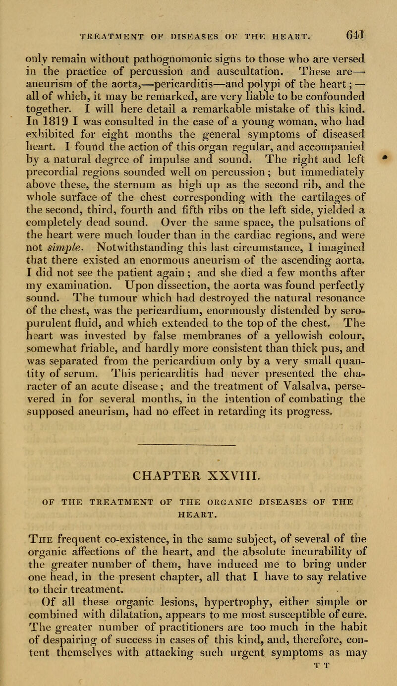 only remain without pathognomonic signs to those who are versed in the practice of percussion and auscultation. These are—• aneurism of the aorta,—pericarditis—and polypi of the heart; — all of which, it may be remarked, are very liable to be confounded together. I will hei'e detail a remarkable mistake of this kind. In 1819 I was consulted in the case of a young woman, who had exhibited for eight months the general symptoms of diseased heart. I found the action of this organ regular, and accompanied by a natural degree of impulse and sound. The right and left precordial regions sounded well on percussion; but immediately above these, the sternum as high up as the second rib, and the whole surface of the chest corresponding with the cartilages of the second, third, fourth and fifth ribs on the left side, yielded a completely dead sound. Over the same space, the pulsations of the heart were much louder than in the cardiac regions, and were not simple. Notwithstanding this last circumstance, I imagined that there existed an enormous aneurism of the ascending aorta. I did not see the patient again; and she died a few months after my examination. Upon dissection, the aorta was found perfectly sound. The tumour which had destroyed the natural resonance of the chest, was the pericardium, enormously distended by sero- purulent fluid, and which extended to the top of the chest. The heart was invested by false membranes of a yellowish colour, somewhat friable, and hardly more consistent than thick pus, and was separated from the pericardium only by a very small quan- tity of serum. This pericarditis had never presented the cha- racter of an acute disease; and the treatment of Valsalva, perse- vered in for several months, in the intention of combating the supposed aneurism, had no effect in retarding its progress. CHAPTER XXVIII. OF THE TREATMENT OF THE ORGANIC DISEASES OF THE HEART. The frequent co-existence, in the same subject, of several of the organic affections of the heart, and the absolute incurability of the greater number of them, have induced me to bring under one head, in the present chapter, all that I have to say relative to their treatment. Of all these organic lesions, hypertrophy, either simple or combined with dilatation, appears to me most susceptible of cure. The greater number of practitioners are too much in the habit of despairing of success in cases of this kind, and, therefore, con- tent themselves with attacking such urgent symptoms as may