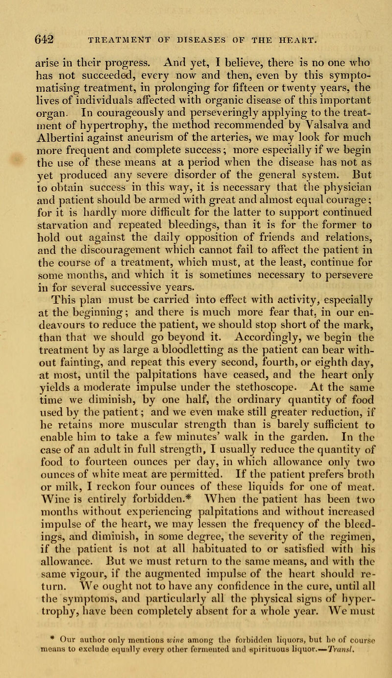 arise in their progress. And yet, I believe, there is no one who has not succeeded, every now and then, even by this sympto- matising treatment, in prolonging for fifteen or twenty years, the lives of individuals affected with organic disease of this important organ. In courageously and perseveringly applying to the treat- ment of hypertrophy, the method recommended by Valsalva and Albertini against aneurism of the arteries, we may look for much more frequent and complete success; more especially if we begin the use of these means at a period when the disease has not as yet produced any severe disorder of the general system. But to obtain success in this way, it is necessary that the physician and patient should be armed with great and almost equal courage; for it is hardly more difficult for the latter to support continued starvation and repeated bleedings, than it is for the former to hold out against the daily opposition of friends and relations, and the discouragement which cannot fail to affect the patient in the course of a treatment, which must, at the least, continue for some months, and which it is sometimes necessary to persevere in for several successive years. This plan must be carried into effect with activity, especially at the beginning; and there is much more fear that, in our en- deavours to reduce the patient, we should stop short of the mark, than that we should go beyond it. Accordingly, we begin the treatment by as large a bloodletting as the patient can bear with- out fainting, and repeat this every second, fourth, or eighth day, at most, until the palpitations have ceased, and the heart only yields a moderate impulse under the stethoscope. At the same time we diminish, by one half, the ordinary quantity of food used by the patient; and we even make still greater reduction, if he retains more muscular strength than is barely sufficient to enable him to take a few minutes' walk in the garden. In the case of an adult in full strength, I usually reduce the quantity of food to fourteen ounces per day, in which allowance only two ounces of white meat are permitted. If the patient prefers broth or milk, I reckon four ounces of these liquids for one of meat. Wine is entirely forbidden.* When the patient has been two months without experiencing palpitations and without increased impulse of the heart, we may lessen the frequency of the bleed- ings, and diminish, in some degree, the severity of the regimen, if the patient is not at all habituated to or satisfied with his allowance. But we must return to the same means, and with the same vigour, if the augmented impulse of the heart should re- turn. We ought not to have any confidence in the cure, until all the symptoms, and particularly all the physical signs of hyper- trophy, have been completely absent for a whole year. We must * Our author only mentions wive among the forbidden liquors, but be of course means to exclude equally every other fermented ami spirituous liquor.—Transl.