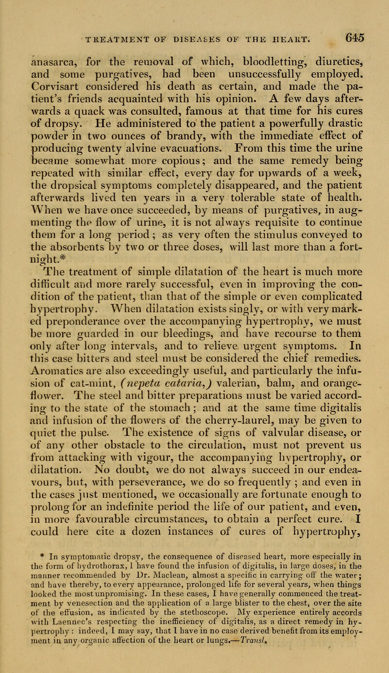 anasarca, for the removal of which, bloodletting, diuretics, and some purgatives, had been unsuccessfully employed. Corvisart considered his death as certain, and made the pa- tient's friends acquainted with his opinion. A few days after- wards a quack was consulted, famous at that time for his cures of dropsy. He administered to the patient a powerfully drastic powder in two ounces of brandy, with the immediate effect of producing twenty alvine evacuations. From this time the urine became somewhat more copious; and the same remedy being- repeated with similar effect, every day for upwards of a week, the dropsical symptoms completely disappeared, and the patient afterwards lived ten years in a very tolerable state of health. When we have once succeeded, by means of purgatives, in aug- menting the flow of urine, it is not always requisite to continue them for a long period; as verv often the stimulus conveyed to the absorbents by two or three doses, will last more than a fort- night.* The treatment of simple dilatation of the heart is much more difficult and more rarely successful, even in improving the con- dition of the patient, than that of the simple or even complicated hypertrophy. When dilatation exists singly, or with very mark- ed preponderance over the accompanying hypertrophy, we must be more guarded in our bleedings, and have recourse to them only after long intervals, and to relieve urgent symptoms. In this case bitters and steel must be considered the chief remedies. Aromatics are also exceedingly useful, and particularly the infu- sion of cat-mint, (nepeta cataria,) valerian, balm, and orange- flower. The steel and bitter preparations must be varied accord- ing to the state of the stomach ; and at the same time digitalis and infusion of the flowers of the cherry-laurel, may be given to quiet the pulse. The existence of signs of valvular disease, or of any other obstacle to the circulation, must not prevent us from attacking with vigour, the accompanying hypertrophy, or dilatation. No doubt, we do not always succeed in our endea- vours, but, with perseverance, we do so frequently ; and even in the cases just mentioned, we occasionally are fortunate enough to prolong for an indefinite period the life of our patient, and even, in more favourable circumstances, to obtain a perfect cure. I could here cite a dozen instances of cures of hypertrophy, * In symptomatic dropsy, the consequence of diseased heart, more especially in the form of hydrothofax, 1 have found the infusion of digitalis, in large doses, in the manner recommended by Dr. Maclean, almost a specific in carrying off the water; and have thereby, to every appearance, prolonged life for several years, when things looked the most unpromising. In these cases, I have generally commenced the treat- ment by venesection and the application of a large blister to the chest, over the site of the effusion, as indicated by the stethoscope. My experience entirely accords with Laennec's respecting the inefficiency of digitalis, as a direct remedy in hy- pertrophy : indeed, I may say, that 1 have in no case derived benefit from its employ- ment in any organic affection of the heart or lungs.—TransU