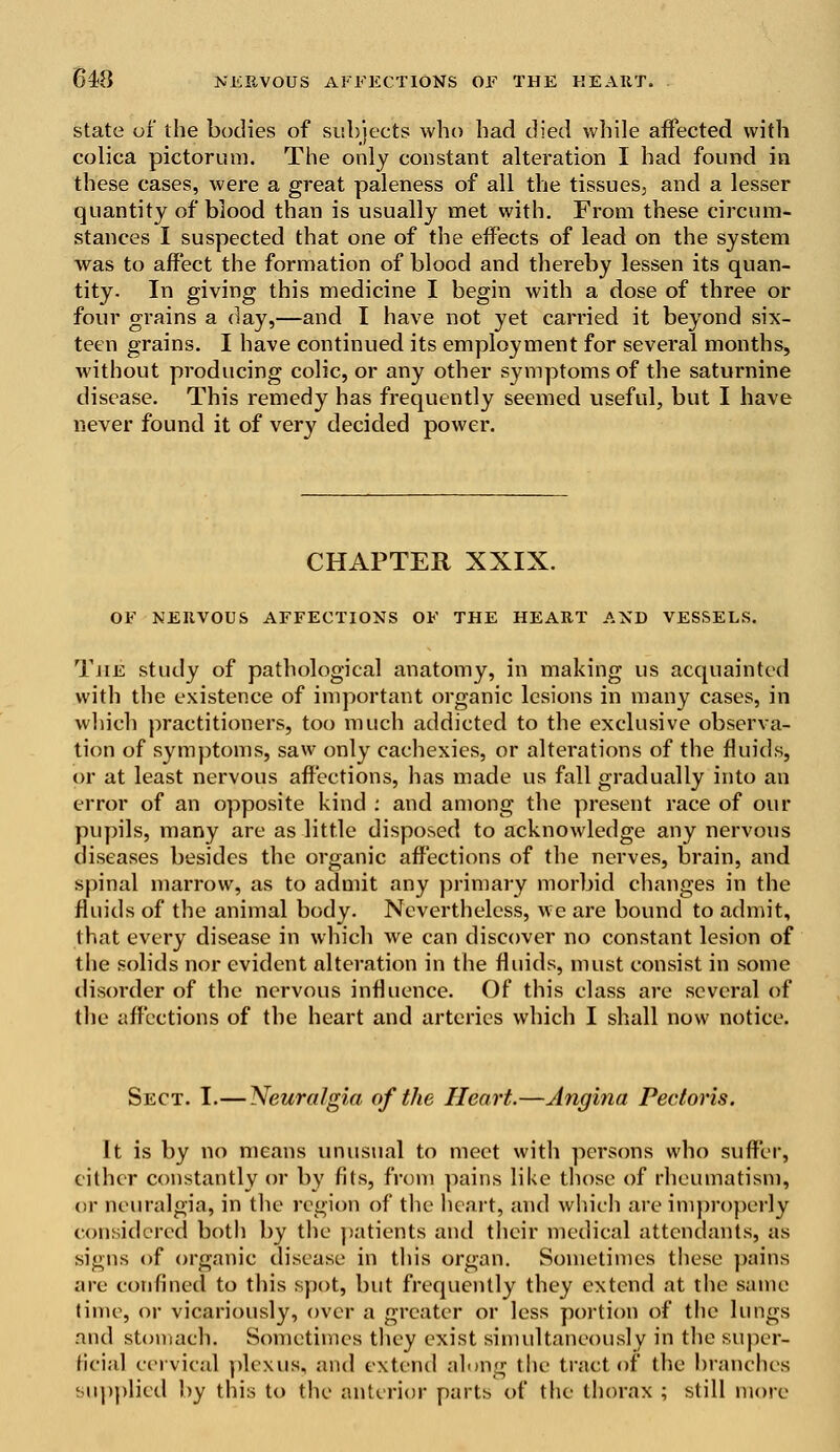 state of the bodies of subjects who had died while affected with colica pictorum. The only constant alteration I had found in these cases, were a great paleness of all the tissues, and a lesser quantity of blood than is usually met with. From these circum- stances I suspected that one of the effects of lead on the system was to affect the formation of blood and thereby lessen its quan- tity. In giving this medicine I begin with a dose of three or four grains a day,—and I have not yet carried it beyond six- teen grains. I have continued its employment for several months, without producing colic, or any other symptoms of the saturnine disease. This remedy has frequently seemed useful, but I have never found it of very decided power. CHAPTER XXIX. OF NERVOUS AFFECTIONS OF THE HEART AND VESSELS. The study of pathological anatomy, in making us acquainted with the existence of important organic lesions in many cases, in which practitioners, too much addicted to the exclusive observa- tion of symptoms, saw only cachexies, or alterations of the fluids, or at least nervous affections, has made us fall gradually into an error of an opposite kind : and among the present race of our pupils, many are as little disposed to acknowledge any nervous diseases besides the organic affections of the nerves, brain, and spinal marrow, as to admit any primary morbid changes in the fluids of the animal body. Nevertheless, we are bound to admit, that every disease in which Ave can discover no constant lesion of the solids nor evident alteration in the fluids, must consist in some disorder of the nervous influence. Of this class are several of the affections of the heart and arteries which I shall now notice. Sect. I.— Neuralgia of the Heart.—Angina Pectoris. It is by no means unusual to meet with persons who suffer, cither constantly or by fits, from pains like those of rheumatism, or neuralgia, in the region of the heart, and which are improperly considered both by the patients and their medical attendants, as signs of organic disease in this organ. Sometimes these pains are confined to this spot, but frequently they extend at the same time, or vicariously, over a greater or less portion of the lungs and stomach. Sometimes they exist simultaneously in the super- ficial cervical plexus, and extend along the tract of the branches supplied by this to the anterior parts of the thorax ; still more