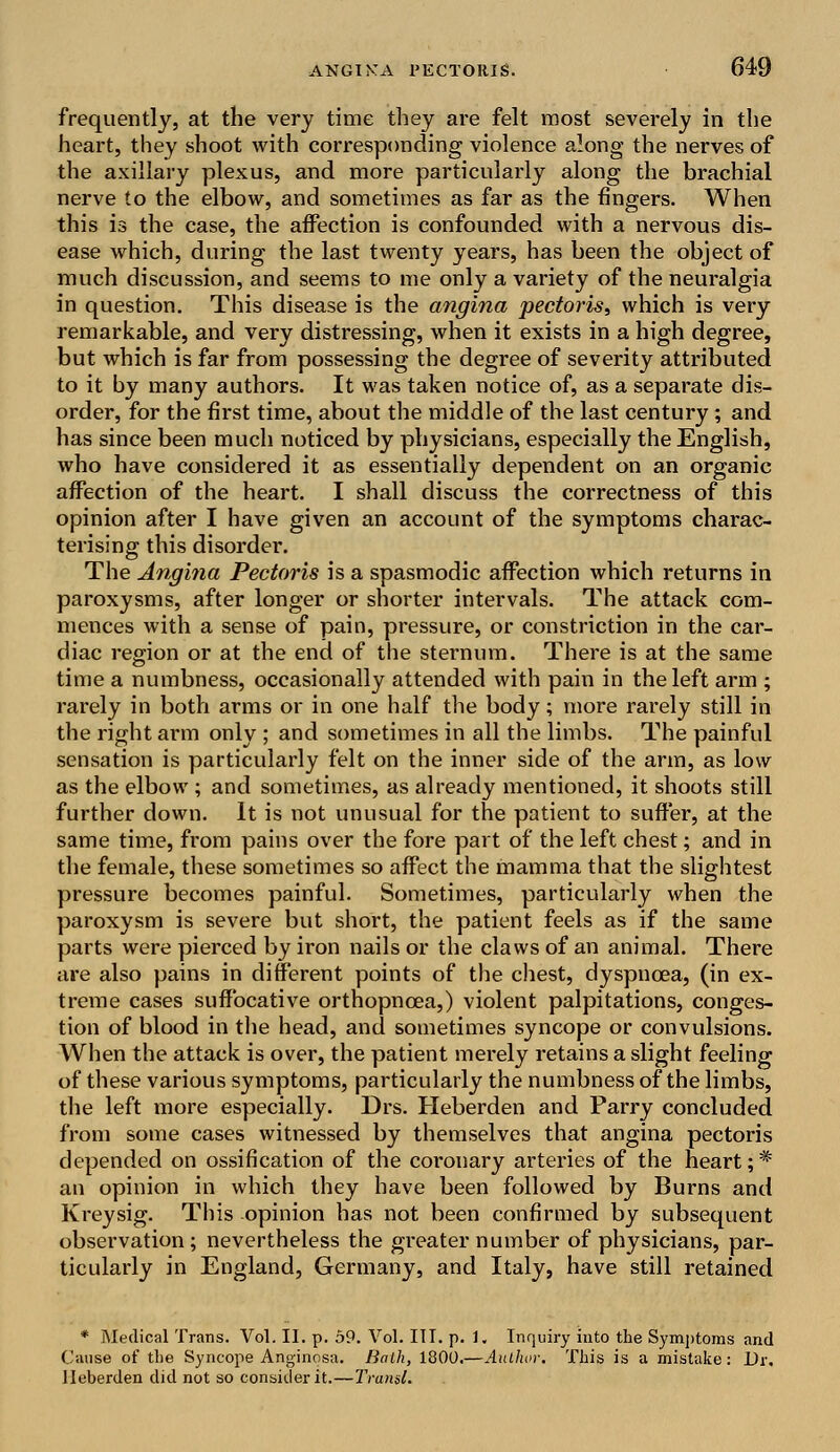 frequently, at the very time they are felt most severely in the heart, they shoot with corresponding violence along the nerves of the axillary plexus, and more particularly along the brachial nerve to the elbow, and sometimes as far as the fingers. When this is the case, the affection is confounded with a nervous dis- ease which, during the last twenty years, has been the object of much discussion, and seems to me only a variety of the neuralgia in question. This disease is the angina pectoris, which is very remarkable, and very distressing, when it exists in a high degree, but which is far from possessing the degree of severity attributed to it by many authors. It was taken notice of, as a separate dis- order, for the first time, about the middle of the last century; and has since been much noticed by physicians, especially the English, who have considered it as essentially dependent on an organic affection of the heart. I shall discuss the correctness of this opinion after I have given an account of the symptoms charac- terising this disorder. The Angina Pectoris is a spasmodic affection which returns in paroxysms, after longer or shorter intervals. The attack com- mences with a sense of pain, pressure, or constriction in the car- diac region or at the end of the sternum. There is at the same time a numbness, occasionally attended with pain in the left arm ; rarely in both arms or in one half the body; more rarely still in the right arm only ; and sometimes in all the limbs. The painful sensation is particularly felt on the inner side of the arm, as low as the elbow ; and sometimes, as already mentioned, it shoots still further down. It is not unusual for the patient to suffer, at the same time, from pains over the fore part of the left chest; and in the female, these sometimes so affect the mamma that the slightest pressure becomes painful. Sometimes, particularly when the paroxysm is severe but short, the patient feels as if the same parts were pierced by iron nails or the claws of an animal. There are also pains in different points of the chest, dyspnoea, (in ex- treme cases suffocative orthopnoea,) violent palpitations, conges- tion of blood in the head, and sometimes syncope or convulsions. When the attack is over, the patient merely retains a slight feeling of these various symptoms, particularly the numbness of the limbs, the left more especially. Drs. Heberden and Parry concluded from some cases witnessed by themselves that angina pectoris depended on ossification of the coronary arteries of the heart;# an opinion in which they have been followed by Burns and Kreysig. This opinion has not been confirmed by subsequent observation; nevertheless the greater number of physicians, par- ticularly in England, Germany, and Italy, have still retained * Medical Trans. Vol. II. p. 59. Vol. III. p. 1. Inquiry into the Symptoms and Cause of the Syncope Anginosa. Bath, 1800.—Author. This is a mistake: Dr, Heberden did not so consider it.—Traml.