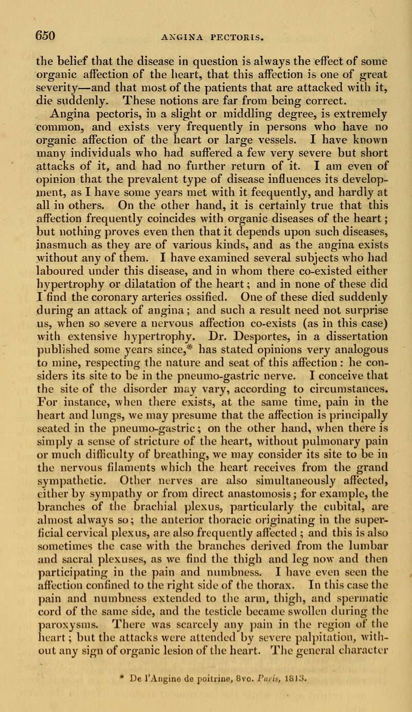 the belief that the disease in question is always the effect of some organic affection of the heart, that this affection is one of great severity—and that most of the patients that are attacked with it, die suddenly. These notions are far from being correct. Angina pectoris, in a slight or middling degree, is extremely common, and exists very frequently in persons who have no organic affection of the heart or large vessels. I have known many individuals who had suffered a few very severe but short attacks of it, and had no further return of it. I am even of opinion that the prevalent type of disease influences its develop- ment, as I have some years met with it feequently, and hardly at all in others. On the other hand, it is certainly true that this affection frequently coincides with organic diseases of the heart; but nothing proves even then that it depends upon such diseases, inasmuch as they are of various kinds, and as the angina exists without any of them. I have examined several subjects who had laboured under this disease, and in whom there co-existed either hypertrophy or dilatation of the heart; and in none of these did I find the coronary arteries ossified. One of these died suddenly during an attack of angina ; and such a result need not surprise us, when so severe a nervous affection co-exists (as in this case) with extensive hypertrophy. Dr. Desportes, in a dissertation published some years since,* has stated opinions very analogous to mine, respecting the nature and seat of this affection: he con- siders its site to be in the pneumo-gastric nerve. I conceive that the site of the disorder may vary, according to circumstances. For instance, when there exists, at the same time, pain in the heart and lungs, we may presume that the affection is principally seated in the pneumo-gastric; on the other hand, when there is simply a sense of stricture of the heart, without pulmonary pain or much difficulty of breathing, we may consider its site to be in the nervous filaments which the heart receives from the grand sympathetic. Other nerves are also simultaneously affected, either by sympathy or from direct anastomosis; for example, the branches of the brachial plexus, particularly the cubital, are almost always so; the anterior thoracic originating in the super- ficial cervical plexus, are also frequently affected ; and this is also sometimes the case with the branches derived from the lumbar and sacral plexuses, as we find the thigh and leg now and then participating in the pain and numbness. I have even seen the affection confined to the right side of the thorax. In this case the pain and numbness extended to the arm, thigh, and spermatic cord of the same side, and the testicle became swollen during the paroxysms. There was scarcely any pain in the region of the heart; but the attacks were attended by severe palpitation, with- out any sign of organic lesion of the heart. The general character * De l'Angine de poitrine, 8vo. /Wis, 18)o.