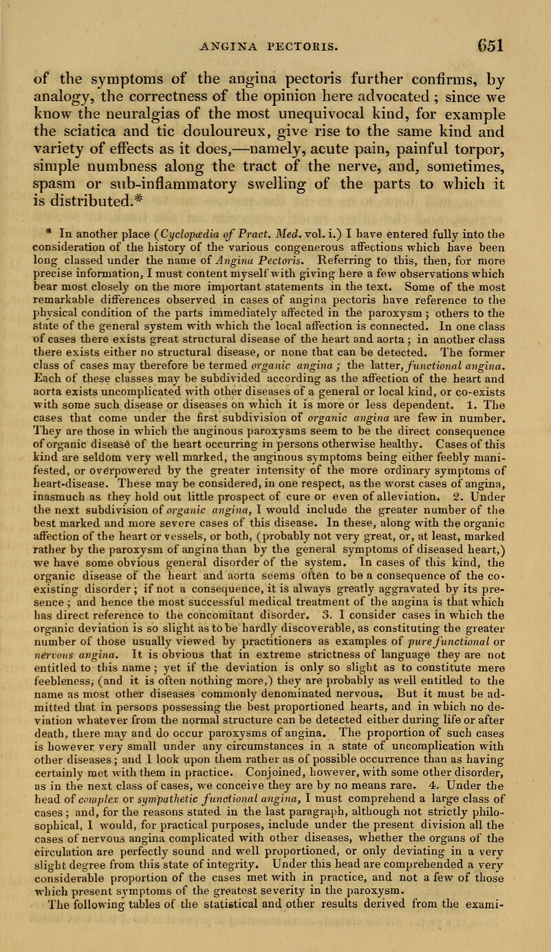 of the symptoms of the angina pectoris further confirms, by analogy, the correctness of the opinion here advocated ; since we know the neuralgias of the most unequivocal kind, for example the sciatica and tic douloureux, give rise to the same kind and variety of effects as it does,—namely, acute pain, painful torpor, simple numbness along the tract of the nerve, and, sometimes, spasm or sub-inflammatory swelling of the parts to which it is distributed.* * In another place (Cyclopedia of Pract. Med. vol. i.) I have entered fully into the consideration of the history of the various congenerous affections which have been long classed under the name of Angina Pectoris. Referring to this, then, for more precise information, I must content myself with giving here a few observations which bear most closely on the more important statements in the text. Some of the most remarkable differences observed in cases of angina pectoris have reference to the physical condition of the parts immediately affected in the paroxysm ; others to the state of the general system with which the local affection is connected. In one class of cases there exists great structural disease of the heart and aorta; in another class there exists either no structural disease, or none that can be detected. The former class of cases may therefore be termed organic angina ; the latter, functional angina. Each of these classes may be subdivided according as the affection of the heart and aorta exists uncomplicated with other diseases of a general or local kind, or co-exists with some such disease or diseases on which it is more or less dependent. 1. The cases that come under the first subdivision of organic angina are few in number. They are those in which the anginous paroxysms seem to be the direct consequence of organic disease of the heart occurring in persons otherwise healthy. Cases of this kind are seldom very well marked, the anginous symptoms being either feebly mani- fested, or overpowered by the greater intensity of the more ordinary symptoms of heart-disease. These may be considered, in one respect, as the worst cases of angina, inasmuch as they hold out little prospect of cure or even of alleviation. 2. Under the next subdivision of organic angina, I would include the greater number of the best marked and more severe cases of this disease. In these, along with the organic affection of the heart or vessels, or both, (probably not very great, or, at least, marked rather by the paroxysm of angina than by the general symptoms of diseased heart,) we have some obvious general disorder of the system. In cases of this kind, the organic disease of the heart and aorta seems often to be a consequence of the co- existing disorder ; if not a consequence, it is always greatly aggravated by its pre- sence ; and hence the most successful medical treatment of the angina is that which has direct reference to the concomitant disorder. 3. I consider cases in which the organic deviation is so slight as to be hardly discoverable, as constituting the greater number of those usually viewed by practitioners as examples of pure functional or nervous angina. It is obvious that in extreme strictness of language they are not entitled to this name; yet if the deviation is only so slight as to constitute mere feebleness, (and it is often nothing more,) they are probably as well entitled to the name as most other diseases commonly denominated nervous. But it must be ad- mitted that in persons possessing the best proportioned hearts, and in which no de- viation whatever from the normal structure can be detected either during life or after death, there may and do occur paroxysms of angina. The proportion of such cases is however very small under any circumstances in a state of uncomplication with other diseases; and 1 look upon them rather as of possible occurrence than as having certainly met with them in practice. Conjoined, however, with some other disorder, as in the next class of cases, we conceive they are by no means rare. 4. Under the head of complex or sympathetic functional angina, I must comprehend a large class of cases ; and, for the reasons stated in the last paragraph, although not strictly philo- sophical, I would, for practical purposes, include under the present division all the cases of nervous angina complicated with other diseases, whether the organs of the circulation are perfectly sound and well proportioned, or only deviating in a very slight degree from this state of integrity. Under this head are comprehended a very considei-able proportion of the cases met with in practice, and not a few of those which present symptoms of the greatest severity in the paroxysm. The following tables of the statistical and other results derived from the exami-