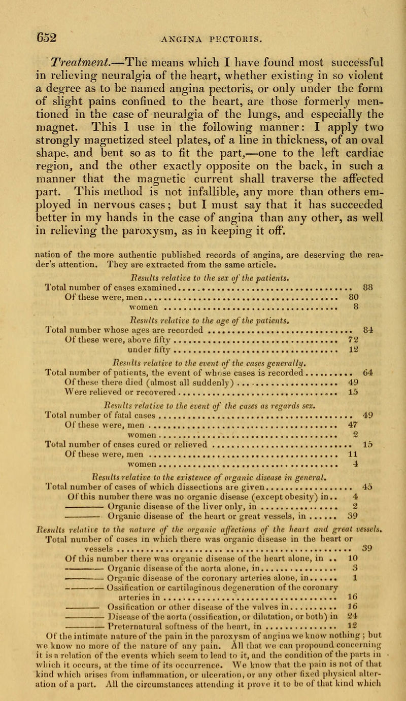 Treatment.—The means which I have found most successful in relieving neuralgia of the heart, whether existing in so violent a degree as to be named angina pectoris, or only under the form of slight pains confined to the heart, are those formerly men- tioned in the case of neuralgia of the lungs, and especially the magnet. This 1 use in the following manner: I apply two strongly magnetized steel plates, of a line in thickness, of an oval shape, and bent so as to fit the part,—one to the left cardiac region, and the other exactly opposite on the back, in such a manner that the magnetic current shall traverse the affected part. This method is not infallible, any more than others em- ployed in nervous cases; but I must say that it has succeeded better in my hands in the case of angina than any other, as well in relieving the paroxysm, as in keeping it off. nation of the more authentic published records of angina, are deserving the rea- der's attention. They are extracted from the same article. Results relative to the sex of the patients. Total number of cases examined 88 Of these were, men 80 women 8 Results relative to the age of the patients. Total number whose ages are recorded 84 Of these were, above fifty 72 under fifty 12 Results relative to the event of the cases generally. Total number of patients, the event of whr.se cases is recorded 64 Of these there died (almost all suddenly) 49 Were relieved or recovered 15 Results relative to the event of the cases as regards sex. Total number of fatal cases 49 Of these were, men 47 women 2 Total number of cases cured or relieved 15 Of these were, men 11 women 4 Results relative to the existence of organic disease in general. Total number of cases of which dissections are given 45 Of this number there was no organic disease (except obesity) in.. 4 Organic disease of the liver only, in 2 Organic disease of the heart or great vessels, in 39 Results relative to the nature of the organic affections of the heart and great vessels. Total number of cases in which there was organic disease in the heart or vessels 39 Of this number there was organic disease of the heart alone, in .. 10 Organic disease of the aorta alone, in 3 Organic disease of the coronary arteries alone, in 1 ■— Ossification or cartilaginous degeneration of the coronary arteries in 16 Ossification or other disease of the valves in iti Disease of the aorta (ossification, or dilatation, or both) in 24 Preternatural softness of the heart, in 12 Of the intimate nature of the pain in the paroxysm of angina we know nothing ; but we l<now no more of the nature of anv pain. All that we can propound concerning it isarelation of the events which seem to lead to it, and tin' condition of the parts in which it occurs, .it the time of its occurrence. Wo know that the pain is not of that kind which arises from inflammation, or ulceration, or any other fixed physical alter- ation of a part. All the circumstances attending it prove it to bo of that kind which