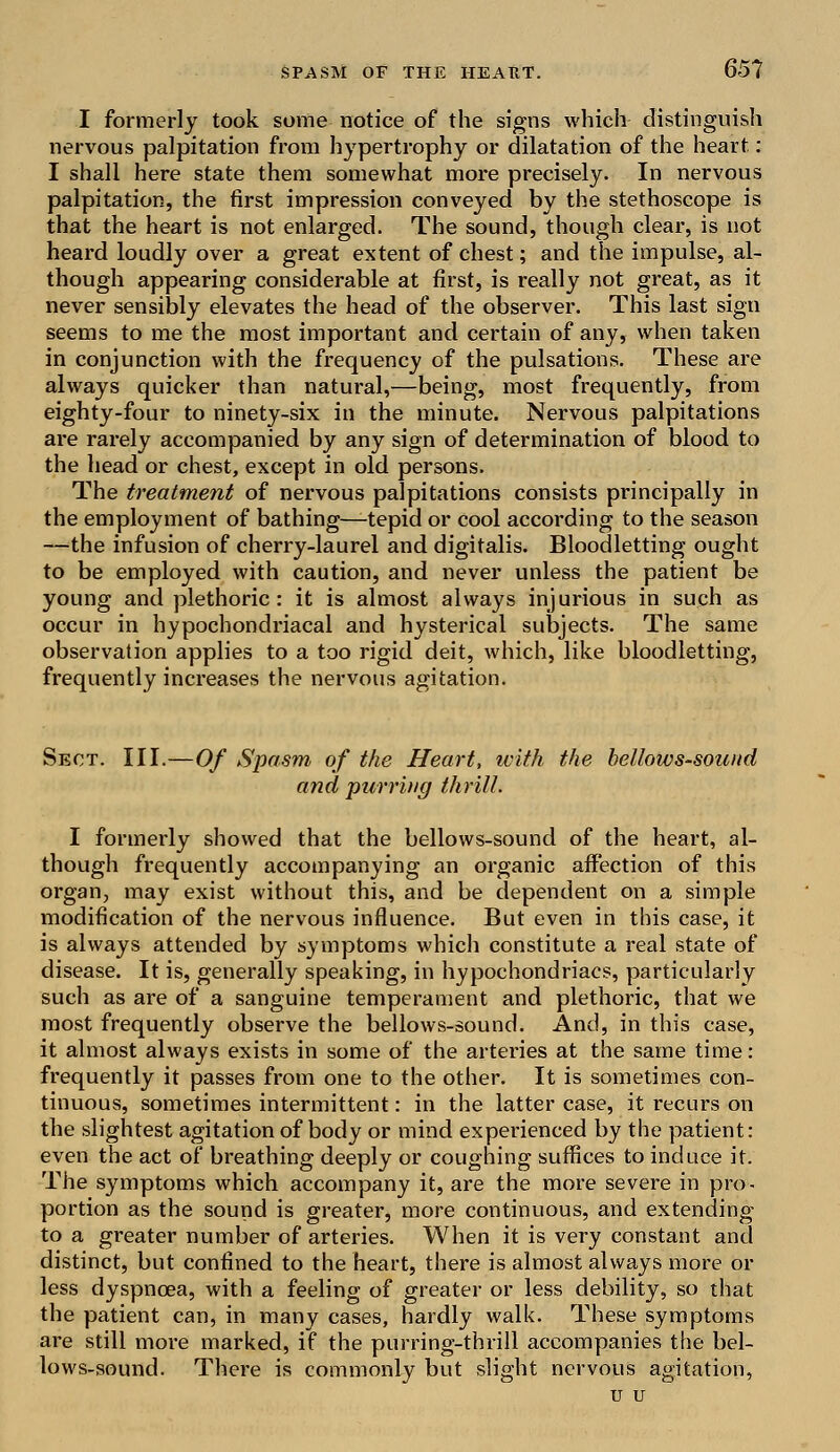 651 I formerly took some notice of the signs which distinguish nervous palpitation from hypertrophy or dilatation of the heart.: I shall here state them somewhat more precisely. In nervous palpitation, the first impression conveyed by the stethoscope is that the heart is not enlarged. The sound, though clear, is not heard loudly over a great extent of chest; and the impulse, al- though appearing considerable at first, is really not great, as it never sensibly elevates the head of the observer. This last sign seems to me the most important and certain of any, when taken in conjunction with the frequency of the pulsations. These are always quicker than natural,—being, most frequently, from eighty-four to ninety-six in the minute. Nervous palpitations are rarely accompanied by any sign of determination of blood to the head or chest, except in old persons. The treatment of nervous palpitations consists principally in the employment of bathing—tepid or cool according to the season —the infusion of cherry-laurel and digitalis. Bloodletting ought to be employed with caution, and never unless the patient be young and plethoric: it is almost always injurious in such as occur in hypochondriacal and hysterical subjects. The same observation applies to a too rigid deit, which, like bloodletting, frequently increases the nervous agitation. Sect. III.—Of Spasm of the Heart, with the bellows-sound and purring thrill. I formerly showed that the bellows-sound of the heart, al- though frequently accompanying an organic affection of this organ, may exist without this, and be dependent on a simple modification of the nervous influence. But even in this case, it is always attended by symptoms which constitute a real state of disease. It is, generally speaking, in hypochondriacs, particularly such as are of a sanguine temperament and plethoric, that we most frequently observe the bellows-sound. And, in this case, it almost always exists in some of the arteries at the same time: frequently it passes from one to the other. It is sometimes con- tinuous, sometimes intermittent: in the latter case, it recurs on the slightest agitation of body or mind experienced by the patient: even the act of breathing deeply or coughing suffices to induce it. The symptoms which accompany it, are the more severe in pro- portion as the sound is greater, more continuous, and extending to a greater number of arteries. When it is very constant and distinct, but confined to the heart, there is almost always more or less dyspnoea, with a feeling of greater or less debility, so that the patient can, in many cases, hardly walk. These symptoms are still more marked, if the purring-thrill accompanies the bel- lows-sound. There is commonly but slight nervous agitation, u u