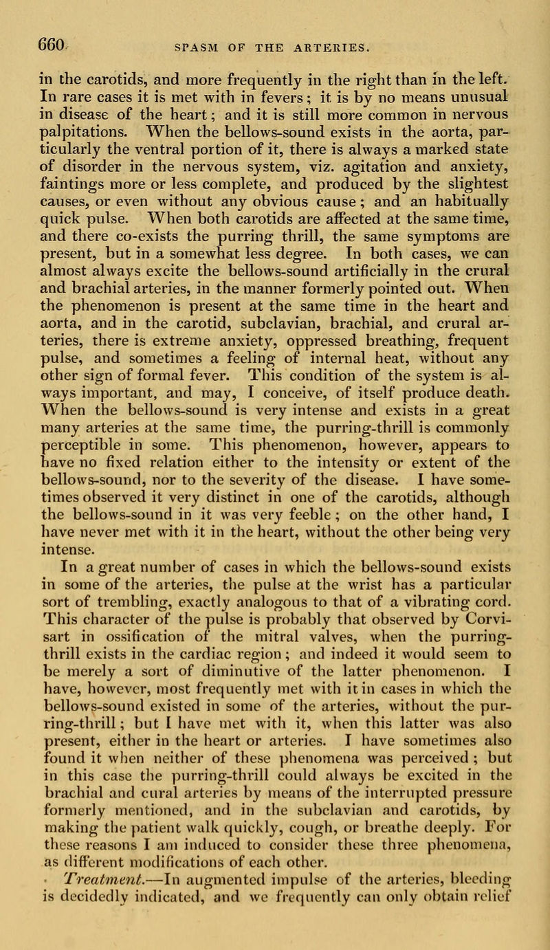 in the carotids, and more frequently in the right than in the left. In rare cases it is met with in fevers; it is by no means unusual in disease of the heart; and it is still more common in nervous palpitations. When the bellows-sound exists in the aorta, par- ticularly the ventral portion of it, there is always a marked state of disorder in the nervous system, viz. agitation and anxiety, faintings more or less complete, and produced by the slightest causes, or even without any obvious cause; and an habitually quick pulse. When both carotids are affected at the same time, and there co-exists the purring thrill, the same symptoms are present, but in a somewhat less degree. In both cases, we can almost always excite the bellows-sound artificially in the crural and brachial arteries, in the manner formerly pointed out. When the phenomenon is present at the same time in the heart and aorta, and in the carotid, subclavian, brachial, and crural ar- teries, there is extreme anxiety, oppressed breathing, frequent pulse, and sometimes a feeling of internal heat, without any other sign of formal fever. This condition of the system is al- ways important, and may, I conceive, of itself produce death. When the bellows-sound is very intense and exists in a great many arteries at the same time, the purring-thrill is commonly perceptible in some. This phenomenon, however, appears to have no fixed relation either to the intensity or extent of the bellows-sound, nor to the severity of the disease. I have some- times observed it very distinct in one of the carotids, although the bellows-sound in it was very feeble ; on the other hand, I have never met with it in the heart, without the other being very intense. In a great number of cases in which the bellows-sound exists in some of the arteries, the pulse at the wrist has a particular sort of trembling, exactly analogous to that of a vibrating cord. This character of the pulse is probably that observed by Corvi- sart in ossification of the mitral valves, when the purring- thrill exists in the cardiac region; and indeed it would seem to be merely a sort of diminutive of the latter phenomenon. I have, however, most frequently met with it in cases in which the bellows-sound existed in some of the arteries, without the pur- ring-thrill; but I have met with it, when this latter was also present, either in the heart or arteries. I have sometimes also found it when neither of these phenomena was perceived ; but in this case the purring-thrill could always be excited in the brachial and cural arteries by means of the interrupted pressure formerly mentioned, and in the subclavian and carotids, by making the patient walk quickly, cough, or breathe deeply. For these reasons I am induced to consider these three phenomena, as different modifications of each other. Treatment.—In augmented impulse of the arteries, bleeding is decidedly indicated, and we frequently can only obtain relief