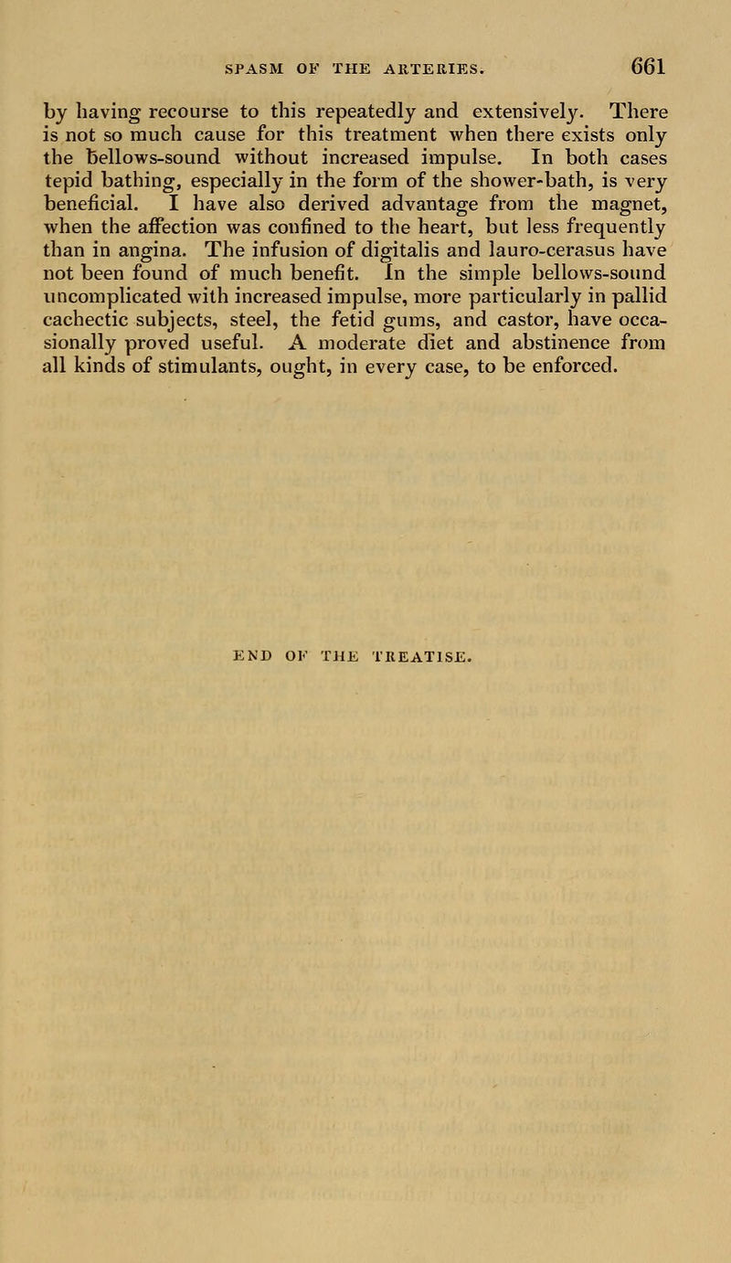 by having recourse to this repeatedly and extensive^. There is not so much cause for this treatment when there exists only the bellows-sound without increased impulse. In both cases tepid bathing, especially in the form of the shower-bath, is very beneficial. I have also derived advantage from the magnet, when the affection was confined to the heart, but less frequently than in angina. The infusion of digitalis and lauro-cerasus have not been found of much benefit. In the simple bellows-sound uncomplicated with increased impulse, more particularly in pallid cachectic subjects, steel, the fetid gums, and castor, have occa- sionally proved useful. A moderate diet and abstinence from all kinds of stimulants, ought, in every case, to be enforced. END OK THE TREATISE.