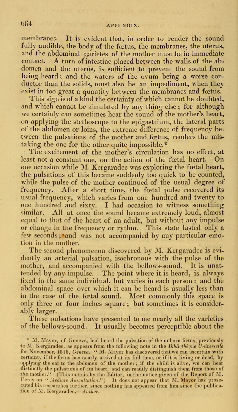 APPENDIX. membranes. It is evident that, in order to render the sound fully audible, the body of the fetus, the membranes, the uterus, and the abdominal parietes of the mother must be in immediate contact. A turn of intestine placed between the walls of the ab- domen and the uterus, is sufficient to prevent the sound from being heard; and the waters of the ovum being a worse con- ductor than the solids, must also be an impediment, when they exist in too great a quantity between the membranes and fetus. This sign is of a kind the certainty of which cannot be doubted, and which cannot be simulated by any thing else ; for although we certainly can sometimes hear the sound of the mother's heart, on applying the stethoscope to the epigastrium, the lateral parts of the abdomen or loins, the extreme difference of frequency be- tween the pulsations of the mother and fetus, renders the mis- taking the one for the other quite impossible.* The excitement of the mother's circulation has no effect, at least not a constant one, on the action of the foetal heart. On one occasion while M Kergaradec was exploring the fcetal heart, the pulsations of this became suddenly too quick to be counted, while the pulse of the mother continued of the usual degree of frequency. After a short time, the fetal pulse recovered its usual frequency, which varies from one hundred and twenty to one hundred and sixty. I had occasion to witness something similar. All at once the sound became extremely loud, almost equal to that of the heart of an adult, but without any impulse or change in the frequency or rythm. This state lasted only a few seconds;and was not accompanied by any particular emo- tion in the mother. The second phenomenon discovered by M. Kergaradec is evi- dently an arterial pulsation, isochronous with the pulse of the mother, and accompanied with the bellows-sound. It is unat- tended by any impulse. The point where it is heard, is always fixed in the same individual, but varies in each person : and the abdominal space over which it can be heard is usually less than in the case of the fcetal sound. Most commonly this space is only three or four inches square; but sometimes it is consider- ably larger. These pulsations have presented to me nearly all the varieties of the bellows-sound. It usually becomes perceptible about the * M. Major, of Geneva, had heard the pidsation of the unhorn firtus, previously to iM. Kergaradec, as appears from the following note in the Bibliotheque Universelle for November, 1018, Geneva.  M. Mayor lias discovered that, we can ascertain with certainty if the futus has nearly arrived at its full time, or if it is living or dead, by applying the ear to the abdomen of the mother; if the child is alive, we can hear distinctly the pulsations of its heart, and can readily distinguish them from those of the mother. (This note is by the Editor, in the notice given of the Report of M. Percy on  Mediate Auscultation.) Jt does not appear that M. Mayor has prose- cuted his researches further, since nothing has appeared from him since the publica- tion of M. Kergaradec^-Author,