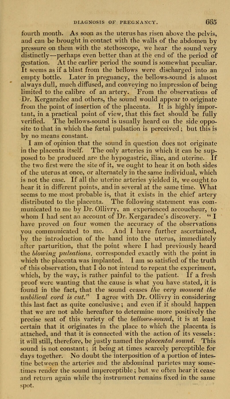 fourth month. As soon as the uterus has risen above the pelvis, aud can be brought in contact with the walls of the abdomen by pressure on them with the stethoscope, we hear the sound very distinctly—perhaps even better than at the end of the period of gestation. At the earlier period the sound is somewhat peculiar. It seems as if a blast from the bellows were discharged into an empty bottle. Later in pregnancy, the bellows-sound is almost always dull, much diffused, and conveying no impression of being limited to the calibre of an artery. From the observations of Dr. Kergaradec and others, the sound would appear to originate from the point of insertion of the placenta. It is highly impor- tant, in a practical point of view, that this fact should be fully verified. The bellows-sound is usually heard on the side oppo- site to that in which the foetal pulsation is perceived; but this is by no means constant. I am of opinion that the sound in question does not originate in the placenta itself. The only arteries in which it can be sup- posed to be produced are the hypogastric, iliac, and uterine. If the two first were the site of it, we ought to hear it on both sides of the uterus at once, or alternately in the same individual, which is not the case. If all the uterine arteries yielded it, we ought to hear it in different points, and in several at the same time. What seems to me most probable is, that it exists in the chief artery distributed to the placenta. The following statement was com- municated to me by Dr. Ollivry, an experienced accoucheur, to whom I had sent an account of Dr. Kergaradec's discovery.  I have proved on four women the accuracy of the observations you communicated to me. And I have further ascertained, by the introduction of the hand into the uterus, immediately after parturition, that the point where I had previously heard the blowing pulsations, corresponded exactly with the point in which the placenta was implanted. I am so satisfied of the truth of this observation, that I do not intend to repeat the experiment, which, by the way, is rather painful to the patient. If a fresh proof were wanting that the cause is what you have stated, it is found in the fact, that the sound ceases the very moment the unbilical cord is cut. I agree with Dr. Ollivry in considering this last fact as quite conclusive; and even if it should happen that we are not able hereafter to determine more positively the precise seat of this variety of the bellows-sound, it is at least certain that it originates in the place to which the placenta is attached, and that it is connected with the action of its vessels: it will still, therefore, be justly named the placental sound. This sound is not constant; it being at times scarcely perceptible for days together. No doubt the interposition of a portion of intes- tine between the arteries and the abdominal parietes may some- times render the sound imperceptible; but we often hear it cease and return again while the instrument remains fixed in the same spot.