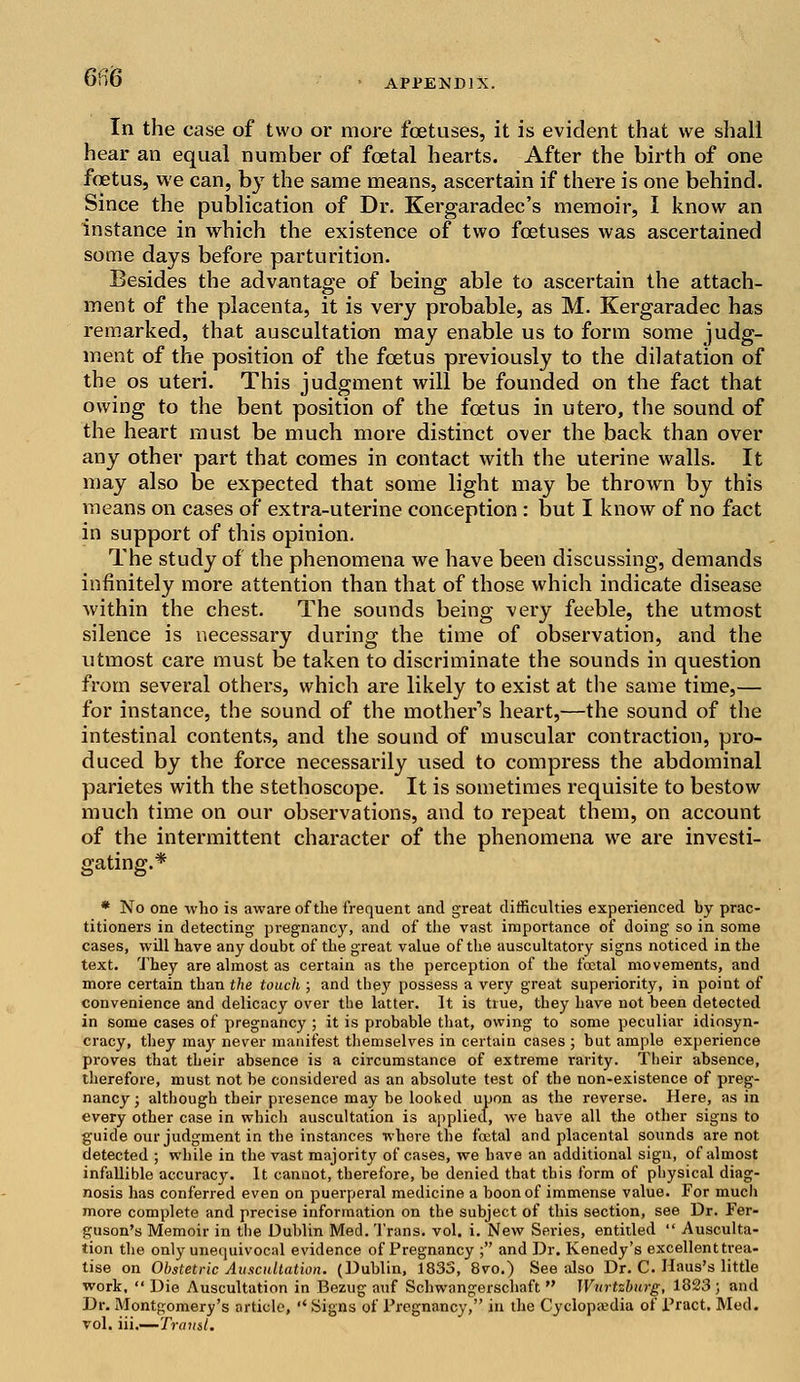 em APPENDIX. In the case of two or more foetuses, it is evident that we shall hear an equal number of foetal hearts. After the birth of one foetus, we can, by the same means, ascertain if there is one behind. Since the publication of Dr. Kergaradec's memoir, I know an instance in which the existence of two foetuses was ascertained some days before parturition. Besides the advantage of being able to ascertain the attach- ment of the placenta, it is very probable, as M. Kergaradec has remarked, that auscultation may enable us to form some judg- ment of the position of the foetus previously to the dilatation of the os uteri. This judgment will be founded on the fact that owing to the bent position of the foetus in utero, the sound of the heart must be much more distinct over the back than over any other part that comes in contact with the uterine walls. It may also be expected that some light may be thrown by this means on cases of extra-uterine conception : but I know of no fact in support of this opinion. The study of the phenomena we have been discussing, demands infinitely more attention than that of those which indicate disease within the chest. The sounds being very feeble, the utmost silence is necessary during the time of observation, and the utmost care must be taken to discriminate the sounds in question from several others, which are likely to exist at the same time,— for instance, the sound of the mother's heart,—the sound of the intestinal contents, and the sound of muscular contraction, pro- duced by the force necessarily used to compress the abdominal parietes with the stethoscope. It is sometimes requisite to bestow much time on our observations, and to repeat them, on account of the intermittent character of the phenomena we are investi- gating.* * No one who is aware of the frequent and great difficulties experienced by prac- titioners in detecting pregnancy, and of the vast importance of doing so in some cases, will have any doubt of the great value of the auscultatory signs noticed in the text. They are almost as certain as the perception of the foetal movements, and more certain than the touch ; and tbey possess a very great superiority, in point of convenience and delicacy over the latter. It is true, they have not been detected in some cases of pregnancy ; it is probable that, owing to some peculiar idiosyn- cracy, they may never manifest themselves in certain cases ; but ample experience proves that their absence is a circumstance of extreme rarity. Their absence, therefore, must not be considered as an absolute test of the non-existence of preg- nancy ; although their presence may be looked upon as the reverse. Here, as in every other case in which auscultation is applied, we have all the other signs to guide our judgment in the instances where the foetal and placental sounds are not detected ; while in the vast majority of cases, we have an additional sign, of almost infallible accuracy. It cannot, therefore, be denied that this form of physical diag- nosis has conferred even on puerperal medicine a boon of immense value. For mucli more complete and precise information on the subject of this section, see Dr. Fer- guson's Memoir in the Dublin Med. Trans, vol. i. New Series, entitled  Ausculta- tion the only unequivocal evidence of Pregnancy ; and Dr. Kenedy's excellent trea- tise on Obstetric Auscultation. (Dublin, 1833, 8vo.) See also Dr. C. Haus's little work,  Die Auscultation in Bezug auf Schwangerschaft  IVnrtzburg, 1823 ; and Dr. Montgomery's article, '* Signs of Pregnancy, in the Cyclopaedia of Pract. Med. vol. iii.—Tramt.