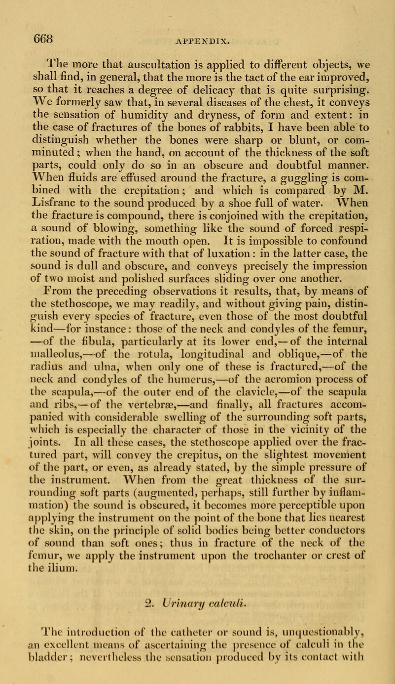 The more that auscultation is applied to different objects, we shall find, in general, that the more is the tact of the ear improved, so that it reaches a degree of delicacy that is quite surprising. We formerly saw that, in several diseases of the chest, it conveys the sensation of humidity and dryness, of form and extent: in the case of fractures of the bones of rabbits, I have been able to distinguish whether the bones were sharp or blunt, or com- minuted; when the hand, on account of the thickness of the soft parts, could only do so in an obscure and doubtful manner. When fluids are effused around the fracture, a guggling is com- bined with the crepitation; and which is compared by M. Lisfranc to the sound produced by a shoe full of water. When the fracture is compound, there is conjoined with the crepitation, a sound of blowing, something like the sound of forced respi- ration, made with the mouth open. It is impossible to confound the sound of fracture with that of luxation : in the latter case, the sound is dull and obscure, and conveys precisely the impression of two moist and polished surfaces sliding over one another. From the preceding observations it results, that, by means of the stethoscope, we may readily, and without giving pain, distin- guish every species of fracture, even those of the most doubtful kind—for instance: those of the neck and condyles of the femur, —of the fibula, particularly at its lower end,— of the internal malleolus,—of the rotula, longitudinal and oblique,—of the radius and ulna, when only one of these is fractured,—of the neck and condyles of the humerus,—of the acromion process of the scapula,—of the outer end of the clavicle,—of the scapula and ribs,— of the vertebra?,—and finally, all fractures accom- panied with considerable swelling of the surrounding soft parts, which is especially the character of those in the vicinity of the joints. In all these cases, the stethoscope applied over the frac- tured part, will convey the crepitus, on the slightest movement of the part, or even, as already stated, by the simple pressure of the instrument. When from the great thickness of the sur- rounding soft parts (augmented, perhaps, still further by inflam- mation) the sound is obscured, it becomes more perceptible upon applying the instrument on the point of the bone that lies nearest the skin, on the principle of solid bodies being better conductors of sound than soft ones; thus in fracture of the neck of the femur, we apply the instrument upon the trochanter or crest of the ilium. 2. Urinary calvrdi. The introduction of the catheter or sound is, unquestionably, an excellent means of ascertaining the presence of calculi in the bladder; nevertheless the sensation produced by its contact with