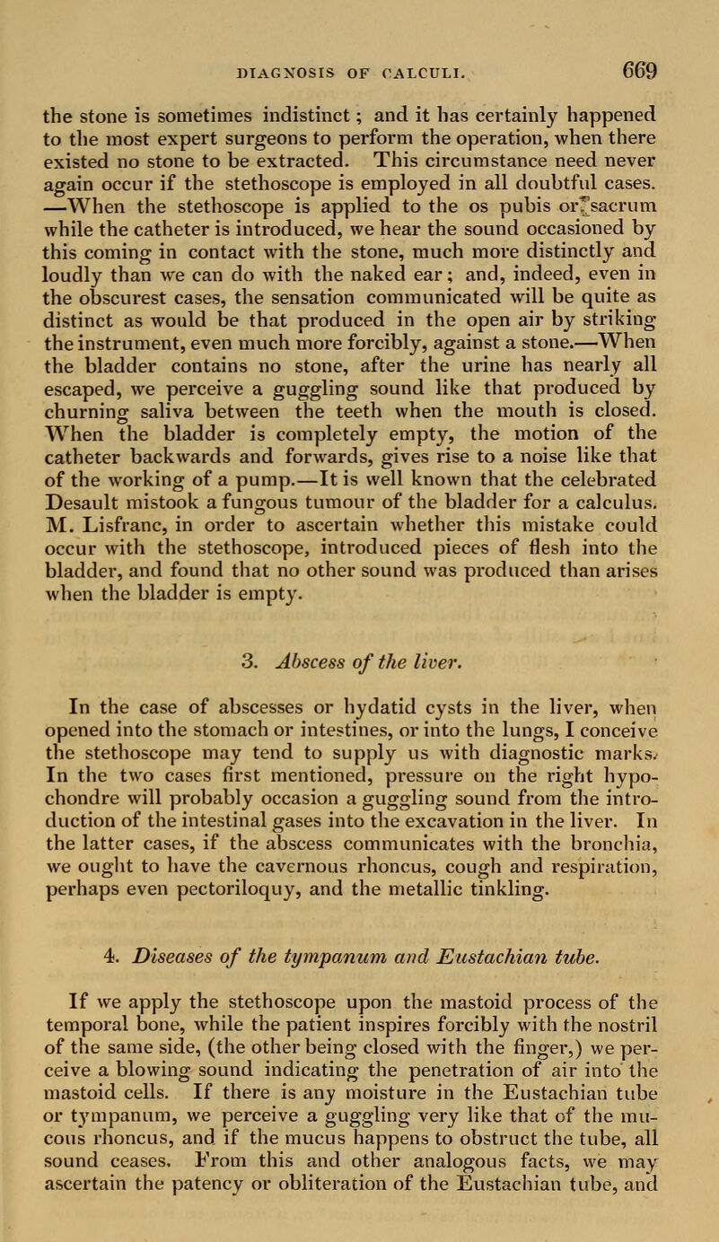 the stone is sometimes indistinct; and it has certainly happened to the most expert surgeons to perform the operation, when there existed no stone to be extracted. This circumstance need never again occur if the stethoscope is employed in all doubtful cases. —When the stethoscope is applied to the os pubis orTsacrum while the catheter is introduced, we hear the sound occasioned by this coming in contact with the stone, much more distinctly and loudly than we can do with the naked ear; and, indeed, even in the obscurest cases, the sensation communicated will be quite as distinct as would be that produced in the open air by striking the instrument, even much more forcibly, against a stone.—When the bladder contains no stone, after the urine has nearly all escaped, we perceive a guggling sound like that produced by churning saliva between the teeth when the mouth is closed. When the bladder is completely empty, the motion of the catheter backwards and forwards, gives rise to a noise like that of the working of a pump.—It is well known that the celebrated Desault mistook a fungous tumour of the bladder for a calculus. M. Lisfranc, in order to ascertain whether this mistake could occur with the stethoscope, introduced pieces of flesh into the bladder, and found that no other sound was produced than arises when the bladder is empty. 3. Abscess of the liver. In the case of abscesses or hydatid cysts in the liver, when opened into the stomach or intestines, or into the lungs, I conceive the stethoscope may tend to supply us with diagnostic marks. In the two cases first mentioned, pressure on the right hypo- chondre will probably occasion a guggling sound from the intro- duction of the intestinal gases into the excavation in the liver. In the latter cases, if the abscess communicates with the bronchia, we ought to have the cavernous rhoncus, cough and respiration, perhaps even pectoriloquy, and the metallic tinkling. 4. Diseases of the tympanum and Eustachian tube. If we apply the stethoscope upon the mastoid process of the temporal bone, while the patient inspires forcibly with the nostril of the same side, (the other being closed with the finger,) we per- ceive a blowing sound indicating the penetration of air into the mastoid cells. If there is any moisture in the Eustachian tube or t}rmpanum, we perceive a guggling very like that of the mu- cous rhoncus, and if the mucus happens to obstruct the tube, all sound ceases. From this and other analogous facts, we may ascertain the patency or obliteration of the Eustachian tube, and