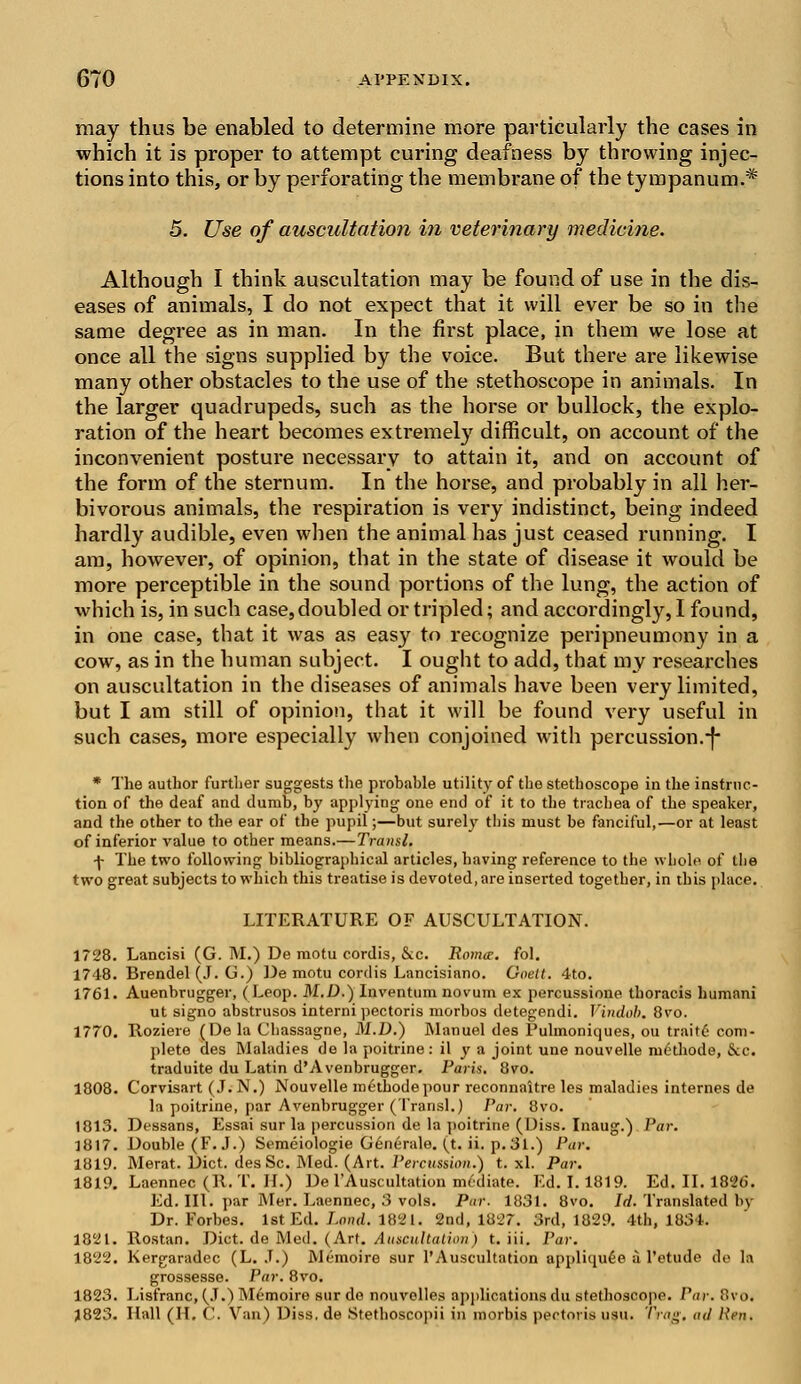 may thus be enabled to determine more particularly the cases in which it is proper to attempt curing deafness by throwing injec- tions into this, or by perforating the membrane of the tympanum.* 5. Use of auscultation in veterinary medicine. Although I think auscultation may be found of use in the dis- eases of animals, I do not expect that it will ever be so in the same degree as in man. In the first place, in them we lose at once all the signs supplied by the voice. But there are likewise many other obstacles to the use of the stethoscope in animals. In the larger quadrupeds, such as the horse or bullock, the explo- ration of the heart becomes extremely difficult, on account of the inconvenient posture necessary to attain it, and on account of the form of the sternum. In the horse, and probably in all her- bivorous animals, the respiration is very indistinct, being indeed hardly audible, even when the animal has just ceased running. I am, however, of opinion, that in the state of disease it would be more perceptible in the sound portions of the lung, the action of which is, in such case,doubled or tripled; and accordingly, I found, in one case, that it was as easy to recognize peripneumony in a cow, as in the human subject. I ought to add, that my researches on auscultation in the diseases of animals have been very limited, but I am still of opinion, that it will be found very useful in such cases, more especially when conjoined with percussion.-}- * The author further suggests the probable utility of the stethoscope in the instruc- tion of the deaf and dumb, by applying one end of it to the trachea of the speaker, and the other to the ear of the pupil;—but surely tins must be fanciful,—or at least of inferior value to other means.—Transl. -j- The two following bibliographical articles, having reference to the whole of the two great subjects to which this treatise is devoted, are inserted together, in this place. LITERATURE OF AUSCULTATION. 1728. Lancisi (G. M.) De motu cordis, Sec. Roma?, fol. 1748. Brendel (J. G.) De motu cordis Lancisiano. Goett. 4to. 1761. Auenbrugger, (Leop. M.D.) Inventum novum ex percussione thoracis humani ut signo abstrusos interni pectoris morbos detegendi. Vindob. 8vo. 1770. Roziere (De la Chassagne, M.D.) Manuel des Pulmoniques, ou traitd com- plete des Maladies de la poitrine: il y a joint une nouvelle iu6thode, &c. traduite du Latin d'Avenbrugger. Paris. 8vo. 1808. Corvisart (J. N.) Nouvelle metbodepour reconnaitre les maladies internes de In poitrine, par Avenbrugger (Transl.) Par. 8vo. 1813. Dessans, Essai sur la percussion de la poitrine (Diss. Inaug.) I'm: 1817. Double (F.J.) Semeiologie Generate, (t. ii. p. 31.) Par. 1819. Merat. Diet. desSc. Med. (Art. Percussion.) t. xl. Par. 1819. Laennec (R.T. 11.) De l'Auscultation mediate. Ed. 1.1819. Ed. II. 1826. Ed. III. par Mer. Laennec, 3 vols. Pur. 1831. 8vo. Id. Translated by Dr. Forbes. 1st Ed. Land. 1821. 2nd, 1827. 3rd, 1829. 4th, 1834. 1821. Rostan. Diet, de Med. (Art. Auscultation) t. iii. l'ar. 1822. Kergaradec (L. J.) Memoire sur l'Auscultation appliquee a l'etude de la grossesse. Par. 8vo. 1823. Lisfranc, (J.) Memoire sur de nouvelles applications du stethoscope. Par. Bvoi 1823. Hall (H, C. Van) Diss, de Stethoscopii in morbis pectoris usu. Trag, ad Ren.