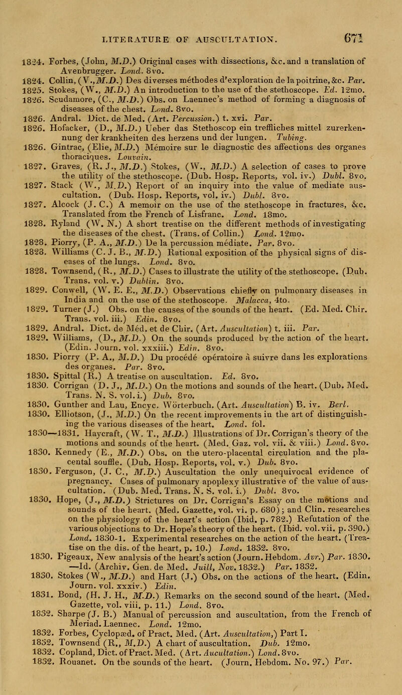 18-24. Forbes, (John, Ikf.D.) Original cases with dissections, &c.and a translation of Avenbrugger. Loud. 8vo. 1824. Collin, (V.,J)f.i).) Des diverses methodes d'exploration de lapoitrine, &c. Par. 1825. Stokes, (W., 3I.D.) An introduction to the use of the stethoscope. Ed. 12mo. 1826. Scudamore, (C, 31.D.) Obs. on Laennec's method of forming a diagnosis of diseases of the chest. Land. 8vo. 1826. Andral. Diet, de Med. (Art. Percussion.) t. xvi. Par. 1826. Hofacker, (D., M.D.) Ueber das Stethoscop ein tremiches mittel zurerken- nung der krankheiten des herzens und der lungen. Tubing. 1826. Gintrac, (Elie, M.D.) Memoire sur le diagnostic des affections des organes thoraciques. Louvain. 1827. Graves, (R. J., M.D.) Stokes, (W., M.D.) A selection of cases to prove the utility of the stethoscope. (Dub. Hosp. Reports, vol. iv.) Dubl. 8vo. 1827. Stack (W., M.D.) Report of an inquiry into the value of mediate aus- cultation. (Dub. Hosp. Reports, vol. iv.) Dubl. 8vo. 1827. Alcock (J. C.) A memoir on the use of the stethoscope in fractures, &c. Translated from the French of Lisfranc. Lond. 18mo. 1828. Ryland (W.N.) A short treatise on the different methods of investigating the diseases of the chest. (Trans, of Collin.) Lond. 12mo. 1828. Piorry, (P. A., M.D.) De la percussion mediate. Par. 8vo. 1823. Williams (C. J. B., M.D.) Rational exposition of the physical signs of dis- eases of the lungs. Lond. 8vo. 1828. Townsend, (R., 31.D.) Cases to illustrate the utility of the stethoscope. (Dub. Trans, vol. v.) Dublin. 8vo. 1829. Conwell, (W. E. E., M.D.) Observations chiefly on pulmonary diseases in India and on the use of the stethoscope. Malacca, 4to. 1829. Turner (J.) Obs. on the causes of the sounds of the heart. (Ed. Med. Chir. Trans, vol. iii.) Edin. 8vo. 1829. Andral. Diet, de Med. et de Chir. (Art. Auscultation) t. iii. Par. 1829. Williams, (D., M.D.) On the sounds produced by the action of the heart. (Edin. Journ. vol. xxxiii.) Edin. 8vo. 1830. Piorry (P. A., M.D.) Du procede operatoire a suivre dans les explorations des organes. Par. 8vo. 1830. Spittal (R.) A treatise on auscultation. Ed. 8vo. 1830. Corrigan (D. J., 31.D.) On the motions and sounds of the heart. (Dub. Med. Trans. N. S. vol. i.) Dub. 8vo. 1830. Gunther and Lau, Encyc. Wbrterbuch. (Art. Auscultation) B. iv. Berl. 1330. Elliotson. (J., M.D.) On the recent improvements in the art of distinguish- ing the various diseases of the heart. Lond. foil. 1830—1831. Haycraft, (W. T., 3I.D.) Illustrations of Dr. Corrigan's theory of the motions and sounds of the heart. (Med. Gaz. vol. vii. & viii.) Lond. 8vo. 1830. Kennedy (E., M.D.) Obs. on the utero-placental circulation and the pla- cental souffle. (Dub. Hosp. Reports, vol. v.) Dub. 8vo. 1830. Ferguson, (J. C, 3T.D.) Auscultation the only unequivocal evidence of pregnancy. Cases of pulmonary apoplexy illustrative of the value of aus- cultation. (Dub. Med. Trans. N. S. vol. i.) Dubl. 8vo. 1830. Hope, (J., M.D.) Strictures on Dr. Corrigan's Essay on the motions and sounds of the heart. (Med. Gazette, vol. vi. p. 680); and Clin, researches on the physiology of the heart's action (Ibid. p. 782.) Refutation of the various objections to Dr. Hope's theory of the heart. (Ibid. vol. vii. p. 390.) Lond. 183*0-1. Experimental researches on the action of the heart. (Trea- tise on the dis. of the heart, p. 10.) Lond. 1832. 8vo. 1830. Pigeaux, New analysis of the heart's action (Journ. Hebdom. Avr.) Par. 1830. —Id. (Archiv. Gen. de Med. Juill, Nov. 1832.) Par. 1832. 1830. Stokes (W., M.D.) and Hart (J.) Obs. on the actions of the heart. (Edin. Journ. vol. xxxiv.) Edin. 1831. Bond, (H. J. H„ M.D.) Remarks on the second sound of the heart. (Med. Gazette, vol. viii. p. 11.) Lond. 8vo. 1832. Sharpe (J. B.) Manual of percussion and auscultation, from the French of Meriad.Laennec. Lond. 12mo. 1832. Forbes, Cyclopsed. of Pract. Med. (Art. Auscultation,) Part I. 1832. Townsend (R„ M.D.) A chart of auscultation. Dub. 12mo. 1832. Copland, Diet, of Pract. Med. (Art. Aucultation.) Lond.Qvo. 1832. Rouanet. On the sounds of the heart. (Journ. Hebdom. No. 97.) Par.