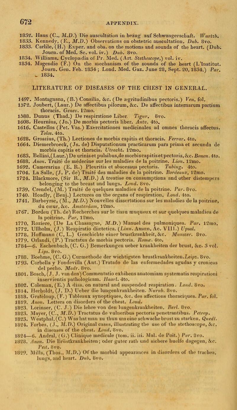 1832. Haus (C, M.D.) Die auscultation in bezug auf Schwangersebaft. Wurlzb. 1833. Kenned)7, (E., M.D.) Observations on obstetric auscultation. Dub. 8vo. 1833. Carlile, (H.) Exper. and obs. on the motions and sounds of tbe heart. (Dub. Journ. of Med. Sc. vol. iv.) Dub. 8vo. 1834. Williams. Cyclopaedia of Pr, Med. (Art. Stethoscope,) vol. iv. 1834. Magendie (P.) On the mechanism of tbe sounds of the heart (L'Institut. Journ. Gen. Feb. 1834; Lond. Med. Gaz. June 28, Sept. 20,1834.) Par. ^ 1834. LITERATURE OF DISEASES OF THE CHEST IN GENERAL. 1497. Montagnana, (JB.) Consilia, &c. (De aegritudinibus pectoris.) Ven. fol. 1572. Joubert, (Laur.) De affectibus pilorum, &c. De affectibus internarum partium thoracis. Genev. 12mo. 1588. Dunus (Thad.) De respiratione Liber. Tigur. 8vo. 1608. Heurnius, (Jo.) De morbis pectoris liber. Antv. 4to. 1616. Castellos (Pet. Vas.) Exercitationes medicinales ad omnes thoracis afFectus. Tolos. 4to. 1628. Grossius, (Th.) Lectiones de morbis capitis et thoracis. Ferrar. 4to. 1664. Diemerbroeck, (Js. de) Disputationum practicarum pars prima et secunda de morbis capitis et thoracis. Utrecht. 12mo. 1683. Bellini,(Laur.)De urinisetpulsibus,demorbiscapitisetpectoris,&c. JBimon. 4to. 1688. Anon. Traite de medecine sur les maladies de la poitrine. Lion. 12mo. 1692. Camerarius (E. R.) Pleuritis et abscessus pectoris. Tubing. 4to. 1704. La Salle, (J. P. de) Traite des maladies de la poitrine. Bordeaux, 12mo. 1724. Blackmore, (Sir R., M.D.) A treatise on consumptions and other distempers belonging to the breast and lungs. Lond. 8vo. 1739. Crendel, (M.) Traite de quelques maladies de la poitrine. Par. 8vo. 1740. Hoadly, (Benj.) Lectures on the organs of respiration. Lond. 4to. 1741. Barbeyrac, (M., M.D.) Nouvelles dissertations sur les maladies de la poitrine, du cceur, &c. Amsterdam, 12mo. 1767. Bordeu (Th. de) Rechercbes sur le tissu rauqueux et sur quelques maladies de la poitrine. Par. 12nio. 1770. Roziere, (De La Chassagne, M.D.) Manuel des pulmoniques. Par. 12mo. 1772. Ullholm, (J.) Respiratio diabetica. {Linn. Amocn. Ac. VIII.) Upsal. 1778. Hoffmann (C. L.) Geschichte einer brustkrankheit, &c. Minister. 8vo. 1779. Orlandi, (P.) Tractatus de morbis pectoris, llonue. 4to. 1784—6. Eschenbach, (C. G.) Bemerkungen ueber krankheiten der brust, &c. 3 vol. Lips. 8vo. 1788. Boehme, (C. G.) Curmetliode der wichtigsten brustkrankheiten.Lei/JZ. 8vo. 1793. Corbella y Fondevilla (Ant.) Tratado de las enfermedades agudas y cronicas del pecho. Madr. 8vo. 1801. Bosch,(J. J. vanden)Commentatio exhibensanatomiam systematis respi ration i inservientis pathologic-am. Haarl. 4to. 1802. Coleman, (E.) A diss, on natural and suspended respiration. Lond. 8vo. 1814. Ilerboldt, (J. D.) Ueber die lungenkrankheiten. Numb. 8vo. 1818. Grateloup,(F.) Tableaux synoptiques, ike. des affections thoraciques. Par. fol. 1819. Anon. Letters on disorders of the chest. Lond. 182.3. Lorinser, (C. J.) Die lehre von den lungenkrankheiten. Berl. 8vo. 1823. Mayer, (C, M.D.) Tractatus de vulneribus pectoris penetrantibos. Petrap. 1823. VVestpbal,(C.) Was hat man zu thun umeine schwache brust zu starken. Quedt. 1824. Forbes, (J., M.D.) Original cases, illustrating the use of the Btethoscope, &c. in diseases of the chest. Lond. 8vo. 1824—6. Andral, (G.) Clinique medicale (torn. ii. iii. Mai. de Poit.) Par. 3vo. 1828. Anon. Dio Br'ustkrankheiten; oder guter rath und sichere huulfe dagegen, .S'-. Pest. 8vo. 1829. Mills, (Thos., M.D.) Of the morbid appearances in disorders of the trachea, lungs, and heart. Dub. 8vo.