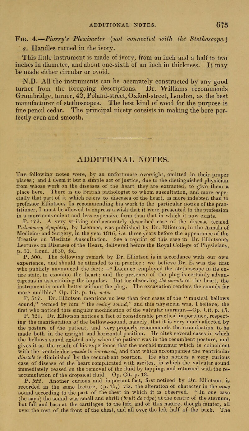 Fig. 4.—Piorry's Pleximeter {not connected with the Stethoscope.) a. Handles turned in the ivory. This little instrument is made of ivory, from an inch and a half to two inches in diameter, and about one-sixth of an inch in thickness. It may be made either circular or ovoid. N.B. All the instruments can be accurately constructed by any good turner from the foregoing descriptions. Dr. Williams recommends Grumbridge, turner, 42, Poland-street, Oxford-street, London, as the best manufacturer of stethoscopes. The best kind of wood for the purpose is fine pencil cedar. The principal nicety consists in making the bore per- fectly even and smooth. ADDITIONAL NOTES. The following notes were, by an unfortunate oversight, omitted in their proper places ; and I deem it but a simple act of justice, due to the distinguished physician from whose work on the diseases of the heart they are extracted, to give them a place here. There is no British pathologist to whom auscultation, and more espe- cially that part of it which refers to diseases of the heart, is more indebted than to professor Elliotson. In recommending his work to the particular notice of the prac- titioner, I must be allowed to express a wish that it were presented to the profession in a more convenient and less expensive form than that in which it now exists. P. 172. A very striking and accurately described case of the disease termed Pulmonary Apoplexy, by Laennec, was published by Dr. Elliotson, in the Annals of Medicine and Surgery, in the year 1816, i.e. three years before the appearance of the Treatise on Mediate Auscultation. See a reprint of this case in Dr. Elliotson's Lectures on Diseases of the Heart, delivered before the Royal College of Physicians, p. 32. Loud. 18o0, fol. P. 500. The following remark by Dr. Elliotson is in accordance with our own experience, and should be attended to in practice : we believe Dr. E. was the first who publicly announced the fact:— Laennec employed the stethoscope in its en- tire state, to examine the heart; and the presence of the plug is certainly advan- tageous in ascertaining the impulse. But tor observing the sounds of the heart, the instrument is much better witboutthe plug. The excavation renders the sounds far more audible. Op. Cit. p. 16, note. P. 517. Dr. Elliotson mentions no less than four cases of the  musical bellows sound, termed by him  the cooing sound, and this physician was, 1 believe, the first who noticed this singular modification of the valvular murmur.—Op. (Jit. p. 15. P. 521. Dr. Elliotson notices a fact of considerable practical importance, respect- ing the manifestation of the bellows-sound, namely, that it is very much affected by the posture of the patient, and very properly recommends the examination to be made both in the upright and horizontal position. He cites several cases in which the bellows sound existed only wrben the patient was in the recumbent posture, and gives it as the result of his experience that the morbid murmur which is coincident with the ventricular systole is increased, and that which accompanies the ventricular diastole is diminished by the recumb ent position. He also notices a very curious case of disease of the heart complicated with ascites, in which the valvular sound immediately ceased on the removal of the fluid by tapping, and returned with the re- accumulation of the dropsical fluid. Op. Cit. p. 18. P. 522. Another curious and important fact, first noticed by Dr. Elliotson, is recorded in the same lecture, (p. 15,) viz. the alteration of character in the same sound according to the part of the chest in which it is observed.  In one case (he says) the sound was small and shrill (bruit de rape) at the centre of the sternum, but full and bass at the cartilages to the left, and of this nature, though fainter, all over the rest of the front of the chest, and all over the left half of the back. The