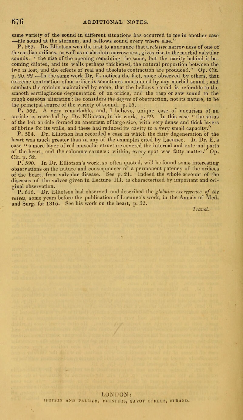 same variety of the sound in different situations has occurred to me in another case —file sound at the sternum, and bellows sound every where else. P. 523. Dr. Elliotson was the first to announce that a relative narrowness of one of the cardiac orifices, as well as an absolute narrowness, gives rise to the morbid valvular sounds : the size of the opening' remaining the same, but the cavity behind it be- coming dilated, and its walls perhaps thickened, the natural proportion between the two is lost, and the effects of real and absolute contraction are produced. Op. Cit. p. 20, 22..—In the same work Dr. E. notices the fact, since observed by others, that extreme contraction of an orifice is sometimes unattended by any morbid sound ; and combats the opinion maintained by some, that the bellows sound is referable to the smooth cartilaginous degeneration of an orifice, and the rasp or saw sound to the rough osseous alteration : he considers the degree of obstruction, not its nature, to be the principal source of the variety of sound, p. 1.5. P. 562. A very remarkable, and, I believe, unique case of aneurism of an auricle is recorded by Dr. Elliotson, in his work, p. 29. In this case  the sinus of the left auricle formed an aneurism of large size, with very dense and thick layers of fibrine for its walls, and these had reduced its cavity to a very small capacity. P. 534. Dr. Elliotson has recorded a case in which the fatty degeneration of the heart was much greater than in any of the examples cited by Laennec. In Dr. E.'s case a mere layer of red muscular structure covered the internal and external parts of the heart, and the columns carnete : within, every spot was fatty matter. Op. Cit. p. 32. P. 590. In Dr. Elliotson's work, so often quoted, will be found some interesting observations on the nature and consequences of a permanent patency of the orifices of the heart, from valvular disease. See p. 21. Indeed the whole account of the diseases of the valves given in Lecture III. is characterized by important and ori- ginal observation. P. 616. Dr. Elliotson had observed and described the globular excrescence of the valves, some years before the publication of Laennec's work, in the Annals of Med. and Surg, for 1816. See his work on the heart, p. 32. Transl. LOMJON: [liOTSO.N AM) r,w.T ,!>, IMUMIUS, SA\OV STREET, STUAND.