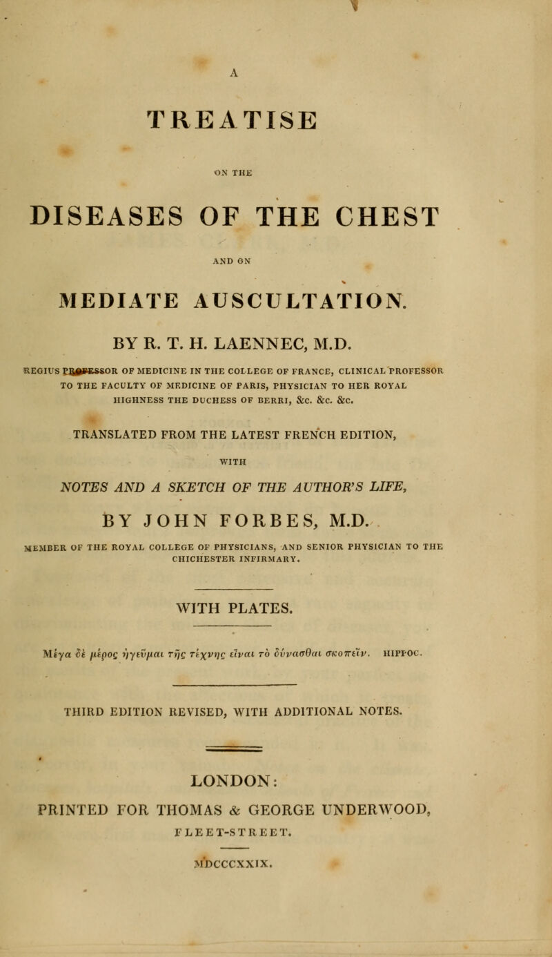 TREATISE ON THE DISEASES OF THE CHEST AND ON MEDIATE AUSCULTATION. BY R. T. H. LAENNEC, M.D. REGIUS ?8#»6*SOR OF MEDICINE IN THE COLLEGE OF FRANCE, CLINICAL PROFESSOR TO THE FACULTY OF MEDICINE OF PARIS, PHYSICIAN TO HER ROYAL HIGHNESS THE DUCHESS OF BERRI, &C. &C. &C. TRANSLATED FROM THE LATEST FRENCH EDITION, WITH NOTES AND A SKETCH OF THE AUTHOR'S LIFE, BY JOHN FORBES, M.D. MEMBER OF THE ROYAL COLLEGE OF PHYSICIANS, AND SENIOR PHYSICIAN TO THE CHICHESTER INFIRMARY. WITH PLATES. M'tya tie fi'tpos r)ytvfiai Trjc Texvrjg tlvai to hyvaaQai (TKoiruv. hippoc, THIRD EDITION REVISED, WITH ADDITIONAL NOTES. LONDON: PRINTED FOR THOMAS & GEORGE UNDERWOOD, FLEET-STREET. MDCCCXXIX.