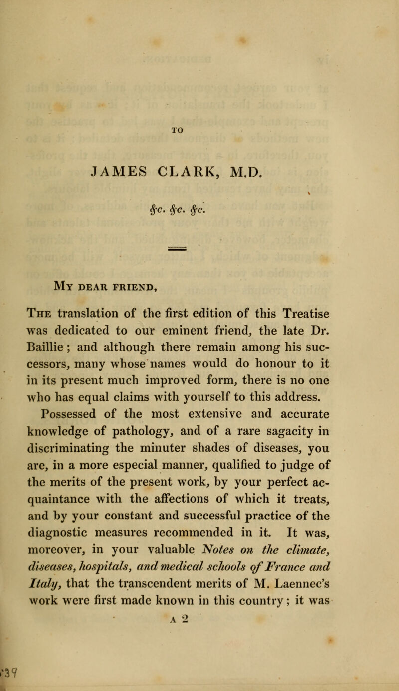 TO JAMES CLARK, M.D. $c. Sfc. §c. My dear friend, The translation of the first edition of this Treatise was dedicated to our eminent friend, the late Dr. Baillie ; and although there remain among his suc- cessors, many whose names would do honour to it in its present much improved form, there is no one who has equal claims with yourself to this address. Possessed of the most extensive and accurate knowledge of pathology, and of a rare sagacity in discriminating the minuter shades of diseases, you are, in a more especial manner, qualified to judge of the merits of the present work, by your perfect ac- quaintance with the affections of which it treats, and by your constant and successful practice of the diagnostic measures recommended in it. It was, moreover, in your valuable Notes on the climate, diseases, hospitals, and medical schools of France and Italy, that the transcendent merits of M. Laennec's work were first made known in this country; it was A 2