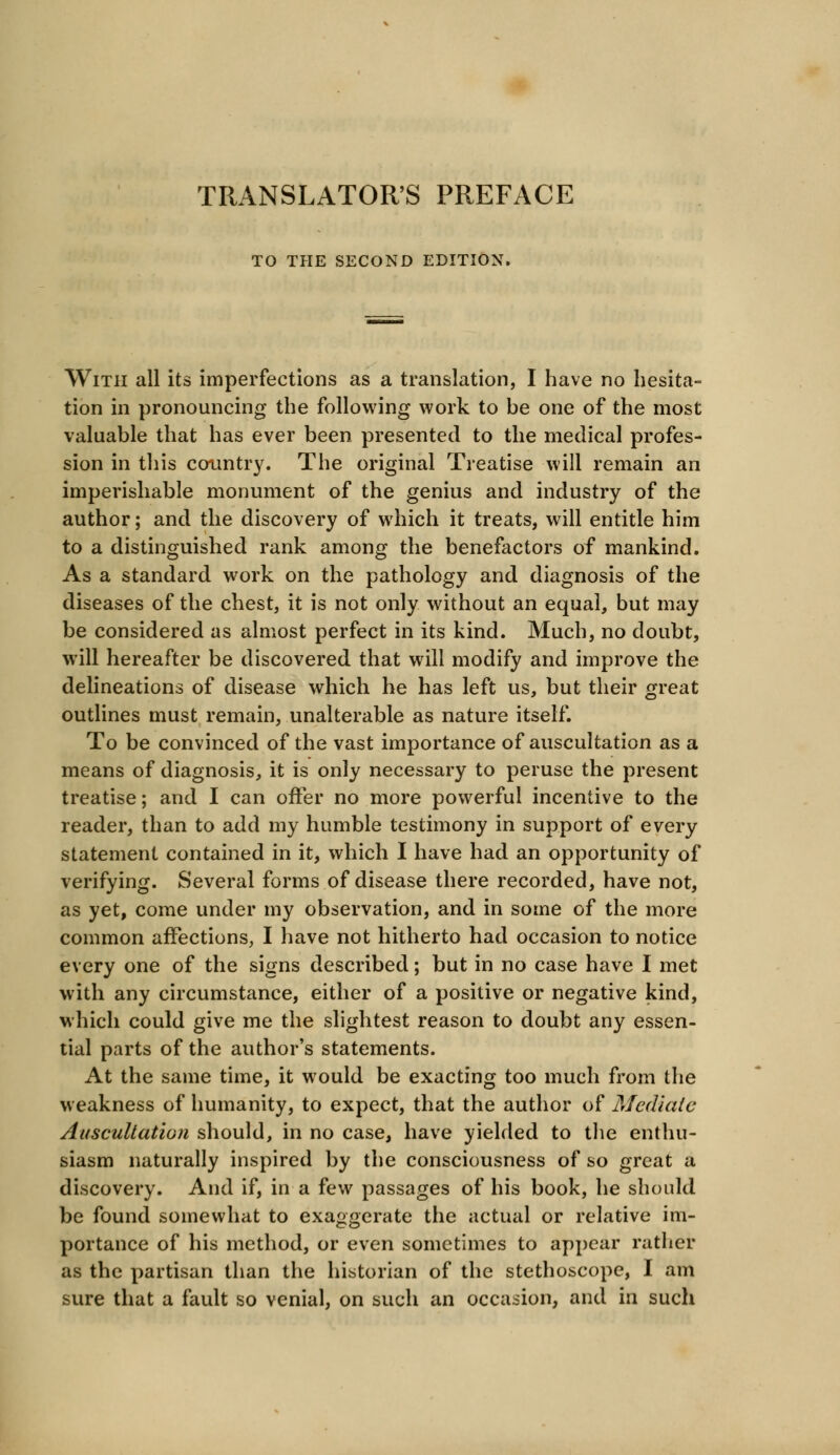 TRANSLATOR'S PREFACE TO THE SECOND EDITION. With all its imperfections as a translation, I have no hesita- tion in pronouncing the following work to be one of the most valuable that has ever been presented to the medical profes- sion in this country. The original Treatise will remain an imperishable monument of the genius and industry of the author; and the discovery of which it treats, will entitle him to a distinguished rank among the benefactors of mankind. As a standard work on the pathology and diagnosis of the diseases of the chest, it is not only without an equal, but may be considered as almost perfect in its kind. Much, no doubt, will hereafter be discovered that will modify and improve the delineations of disease which he has left us, but their great outlines must remain, unalterable as nature itself. To be convinced of the vast importance of auscultation as a means of diagnosis, it is only necessary to peruse the present treatise; and I can offer no more powerful incentive to the reader, than to add my humble testimony in support of every statement contained in it, which I have had an opportunity of verifying. Several forms of disease there recorded, have not, as yet, come under my observation, and in some of the more common affections, I have not hitherto had occasion to notice every one of the signs described; but in no case have I met with any circumstance, either of a positive or negative kind, which could give me the slightest reason to doubt any essen- tial parts of the author's statements. At the same time, it would be exacting too much from the weakness of humanity, to expect, that the author of Mediate Auscultation should, in no case, have yielded to the enthu- siasm naturally inspired by the consciousness of so great a discovery. And if, in a few passages of his book, he should be found somewhat to exaggerate the actual or relative im- portance of his method, or even sometimes to appear rather as the partisan than the historian of the stethoscope, I am sure that a fault so venial, on such an occasion, and in such