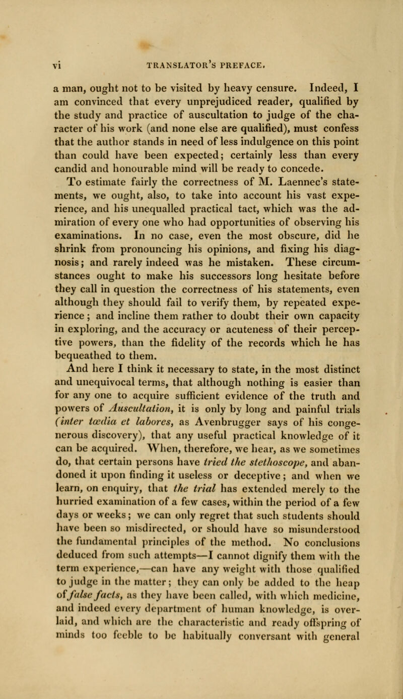 a man, ought not to be visited by heavy censure. Indeed, I am convinced that every unprejudiced reader, qualified by the study and practice of auscultation to judge of the cha- racter of his work (and none else are qualified), must confess that the author stands in need of less indulgence on this point than could have been expected; certainly less than every candid and honourable mind will be ready to concede. To estimate fairly the correctness of M. Laennec's state- ments, we ought, also, to take into account his vast expe- rience, and his unequalled practical tact, which was the ad- miration of every one who had opportunities of observing his examinations. In no case, even the most obscure, did he shrink from pronouncing his opinions, and fixing his diag- nosis ; and rarely indeed was he mistaken. These circum- stances ought to make his successors long hesitate before they call in question the correctness of his statements, even although they should fail to verify them, by repeated expe- rience ; and incline them rather to doubt their own capacity in exploring, and the accuracy or acuteness of their percep- tive powers, than the fidelity of the records which he has bequeathed to them. And here I think it necessary to state, in the most distinct and unequivocal terms, that although nothing is easier than for any one to acquire sufficient evidence of the truth and powers of Auscultation, it is only by long and painful trials (inter tozdia et labores, as Avenbrugger says of his conge- nerous discovery), that any useful practical knowledge of it can be acquired. When, therefore, we hear, as we sometimes do, that certain persons have tried the stethoscope, and aban- doned it upon finding it useless or deceptive; and when we learn, on enquiry, that the trial has extended merely to the hurried examination of a few cases, within the period of a few days or weeks; we can only regret that such students should have been so misdirected, or should have so misunderstood the fundamental principles of the method. No conclusions deduced from such attempts—I cannot dignify them with the term experience,—can have any weight with those qualified to judge in the matter; they can only be added to the heap of false facts, as they have been called, with which medicine, and indeed every department of human knowledge, is over- laid, and which are the characteristic and ready offspring of minds too feeble to be habitually conversant with general