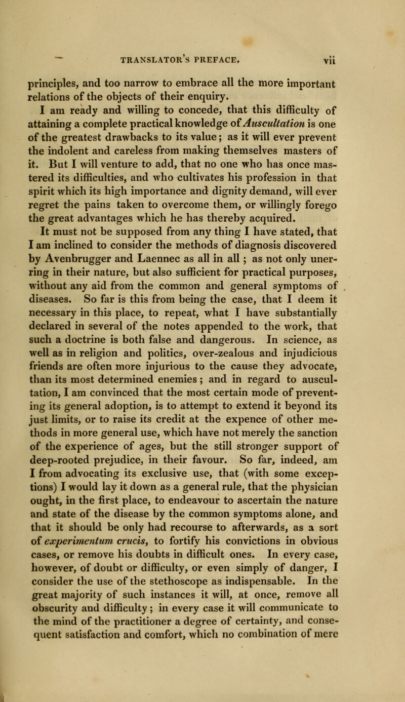 principles, and too narrow to embrace all the more important relations of the objects of their enquiry. I am ready and willing to concede, that this difficulty of attaining a complete practical knowledge of Auscultation is one of the greatest drawbacks to its value; as it will ever prevent the indolent and careless from making themselves masters of it. But I will venture to add, that no one who has once mas- tered its difficulties, and who cultivates his profession in that spirit which its high importance and dignity demand, will ever regret the pains taken to overcome them, or willingly forego the great advantages which he has thereby acquired. It must not be supposed from any thing I have stated, that I am inclined to consider the methods of diagnosis discovered by Avenbrugger and Laennec as all in all; as not only uner- ring in their nature, but also sufficient for practical purposes, without any aid from the common and general symptoms of diseases. So far is this from being the case, that I deem it necessary in this place, to repeat, what I have substantially declared in several of the notes appended to the work, that such a doctrine is both false and dangerous. In science, as well as in religion and politics, over-zealous and injudicious friends are often more injurious to the cause they advocate, than its most determined enemies; and in regard to auscul- tation, I am convinced that the most certain mode of prevent- ing its general adoption, is to attempt to extend it beyond its just limits, or to raise its credit at the expence of other me- thods in more general use, which have not merely the sanction of the experience of ages, but the still stronger support of deep-rooted prejudice, in their favour. So far, indeed, am I from advocating its exclusive use, that (with some excep- tions) I would lay it down as a general rule, that the physician ought, in the first place, to endeavour to ascertain the nature and state of the disease by the common symptoms alone, and that it should be only had recourse to afterwards, as a sort of experimentum cruris, to fortify his convictions in obvious cases, or remove his doubts in difficult ones. In every case, however, of doubt or difficulty, or even simply of danger, I consider the use of the stethoscope as indispensable. In the great majority of such instances it will, at once, remove all obscurity and difficulty; in every case it will communicate to the mind of the practitioner a degree of certainty, and conse- quent satisfaction and comfort, which no combination of mere