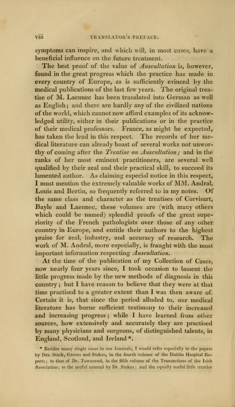 symptoms can inspire, and which will, in most cases, have a beneficial influence on the future treatment. The best proof of the value of Auscultation is, however, found in the great progress which the practice has made in every country of Europe, as is sufficiently evinced by the medical publications of the last few years. The original trea- tise of M. Laennec has been translated into German as well as English; and there are hardly any of the civilized nations of the world, which cannot now afford examples of its acknow- ledged utility, either in their publications or in the practice of their medical professors. France, as might be expected, has taken the lead in this respect. The records of her me- dical literature can already boast of several works not unwor- thy of coming after the Treatise on Auscultation; and in the ranks of her most eminent practitioners, are several well qualified by their zeal and their practical skill, to succeed its lamented author. As claiming especial notice in this respect, I must mention the extremely valuable works of MM. Andral, Louis and Bertin, so frequently referred to in my notes. Of the same class and character as the treatises of Corvisart, Bayle and Laennec, these volumes are (with many others which could be named) splendid proofs of the great supe- riority of the French pathologists over those of any other country in Europe, and entitle their authors to the highest praise for zeal, industry, and accuracy of research. The work of M. Andral, more especially, is fraught with the most important information respecting Auscultation, At the time of the publication of my Collection of Cases, now nearly four years since, I took occasion to lament the little progress made by the new methods of diagnosis in this country ; but I have reason to believe that they were at that time practised to a greater extent than I was then aware of. Certain it is, that since the period alluded to, our medical literature has borne sufficient testimony to their increased and increasing progress ; while 1 have learned from other sources, how extensively and accurately they are practised by many physicians and surgeons, of distinguished talents, in England, Scotland, and Ireland#« * Besides many .single ca ei in our Journals, I would refer especially to the papers by Drs. Stack, Graves ami Stokes, in the fourth volume of the Dublin Hospital Re* pOTtl . to tli.it of Dr. Town-end, in the fifth volume of the Transactions of the Irish Association; to the useful manual by Dr. Stokes ; and the equally Useful little treatise