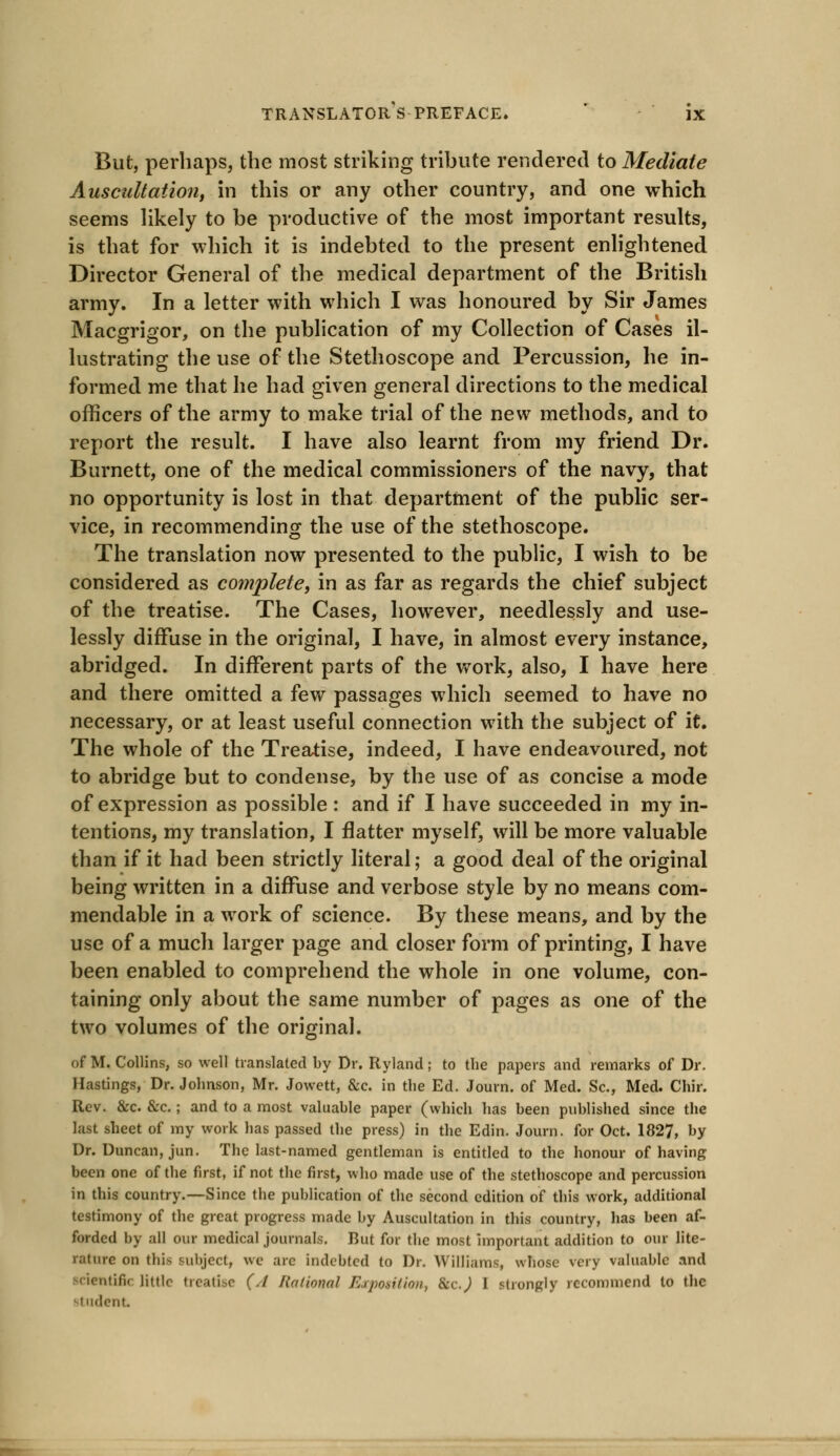 But, perhaps, the most striking tribute rendered to Mediate Auscultation, in this or any other country, and one which seems likely to be productive of the most important results, is that for which it is indebted to the present enlightened Director General of the medical department of the British army. In a letter with which I was honoured by Sir James Macgrigor, on the publication of my Collection of Cases il- lustrating the use of the Stethoscope and Percussion, he in- formed me that he had given general directions to the medical officers of the army to make trial of the new methods, and to report the result. I have also learnt from my friend Dr. Burnett, one of the medical commissioners of the navy, that no opportunity is lost in that department of the public ser- vice, in recommending the use of the stethoscope. The translation now presented to the public, I wish to be considered as complete, in as far as regards the chief subject of the treatise. The Cases, however, needlessly and use- lessly diffuse in the original, I have, in almost every instance, abridged. In different parts of the work, also, I have here and there omitted a few passages which seemed to have no necessary, or at least useful connection with the subject of it. The whole of the Treatise, indeed, I have endeavoured, not to abridge but to condense, by the use of as concise a mode of expression as possible : and if I have succeeded in my in- tentions, my translation, I flatter myself, will be more valuable than if it had been strictly literal; a good deal of the original being written in a diffuse and verbose style by no means com- mendable in a work of science. By these means, and by the use of a much larger page and closer form of printing, I have been enabled to comprehend the whole in one volume, con- taining only about the same number of pages as one of the two volumes of the original. of M. Collins, so well translated by Dr. Ryland; to the papers and remarks of Dr. Hastings, Dr. Johnson, Mr. Jowett, &c. in the Ed. Joum. of Med. Sc, Med. Chir. Rev. &c &c.; and to a most valuable paper (which has been published since the last sheet of my work has passed the press) in the Edin. Journ. for Oct. 1827, by Dr. Duncan, jun. The last-named gentleman is entitled to the honour of having been one of the first, if not the first, who made use of the stethoscope and percussion in this country.—Since the publication of the second edition of this work, additional testimony of the great progress made by Auscultation in this country, has been af- forded by all our medical journals. But for the most important addition to our lite- ral wre on this subject, we are indebted to Dr. Williams, whose very valuable and scientific little treatise (./ Kational Exposition, &cj 1 strongly recommend to the indent.