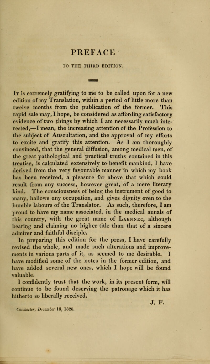 PREFACE TO THE THIRD EDITION. It is extremely gratifying to me to be called upon for a new edition of my Translation, within a period of little more than twelve months from the publication of the former. This rapid sale may, I hope, be considered as affording satisfactory evidence of two things by which I am necessarily much inte- rested,—I mean, the increasing attention of the Profession to the subject of Auscultation, and the approval of my efforts to excite and gratify this attention. As I am thoroughly convinced, that the general diffusion, among medical men, of the great pathological and practical truths contained in this treatise, is calculated extensively to benefit mankind, I have derived from the very favourable manner in which my book has been received, a pleasure far above that which could result from any success, however great, of a mere literary kind. The consciousness of being the instrument of good to many, hallows any occupation, and gives dignity even to the humble labours of the Translator. As such, therefore, I am proud to have my name associated, in the medical annals of this country, with the great name of Laennec, although bearing and claiming no higher title than that of a sincere admirer and faithful disciple. In preparing this edition for the press, I have carefully revised the whole, and made such alterations and improve- ments in various parts of it, as seemed to me desirable. I have modified some of the notes in the former edition, and have added several new ones, which I hope will be found valuable. I confidently trust that the work, in its present form, will continue to be found deserving the patronage which it has hitherto so liberally received. J. F.