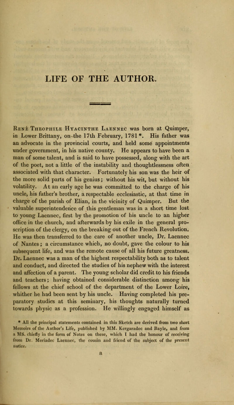 LIFE OF THE AUTHOR. Rene Theophile Hyacinthe Laennec was born at Quimper, in Lower Brittany, on the 17th February, 1781*. His father was an advocate in the provincial courts, and held some appointments under government, in his native county. He appears to have been a man of some talent, and is said to have possessed, along with the art of the poet, not a little of the instability and thoughtlessness often associated with that character. Fortunately his son was the heir of the more solid parts of his genius; without his wit, but without his volatility. At an early age he was committed to the charge of his uncle, his father's brother, a respectable ecclesiastic, at that time in charge of the parish of Elian, in the vicinity of Quimper. But the valuable superintendence of this gentleman was in a short time lost to young Laennec, first by the promotion of his uncle to an higher office in the church, and afterwards by his exile in the general pro- scription of the clergy, on the breaking out of the French Revolution. He was then transferred to the care of another uncle, Dr. Laennec of Nantes; a circumstance which, no doubt, gave the colour to his subsequent life, and was the remote cause of all his future greatness. Dr. Laennec was a man of the highest respectability both as to talent and conduct, and directed the studies of his nephew with the interest and affection of a parent. The young scholar did credit to his friends and teachers; having obtained considerable distinction among his fellows at the chief school of the department of the Lower Loire, whither he had been sent by his uncle. Having completed his pre- paratory studies at this seminary, his thoughts naturally turned towards physic as a profession. He willingly engaged himself as * All the principal statements contained in this Sketch are derived from two short Memoirs of the Author's Life, published by MM. Kergaradec and Bayle, and from a MS. chiefly in the form of Notes on these, which I had the honour of receiving from Dr. Meriadec Laennec, the cousin and friend of the subject of the present notice.