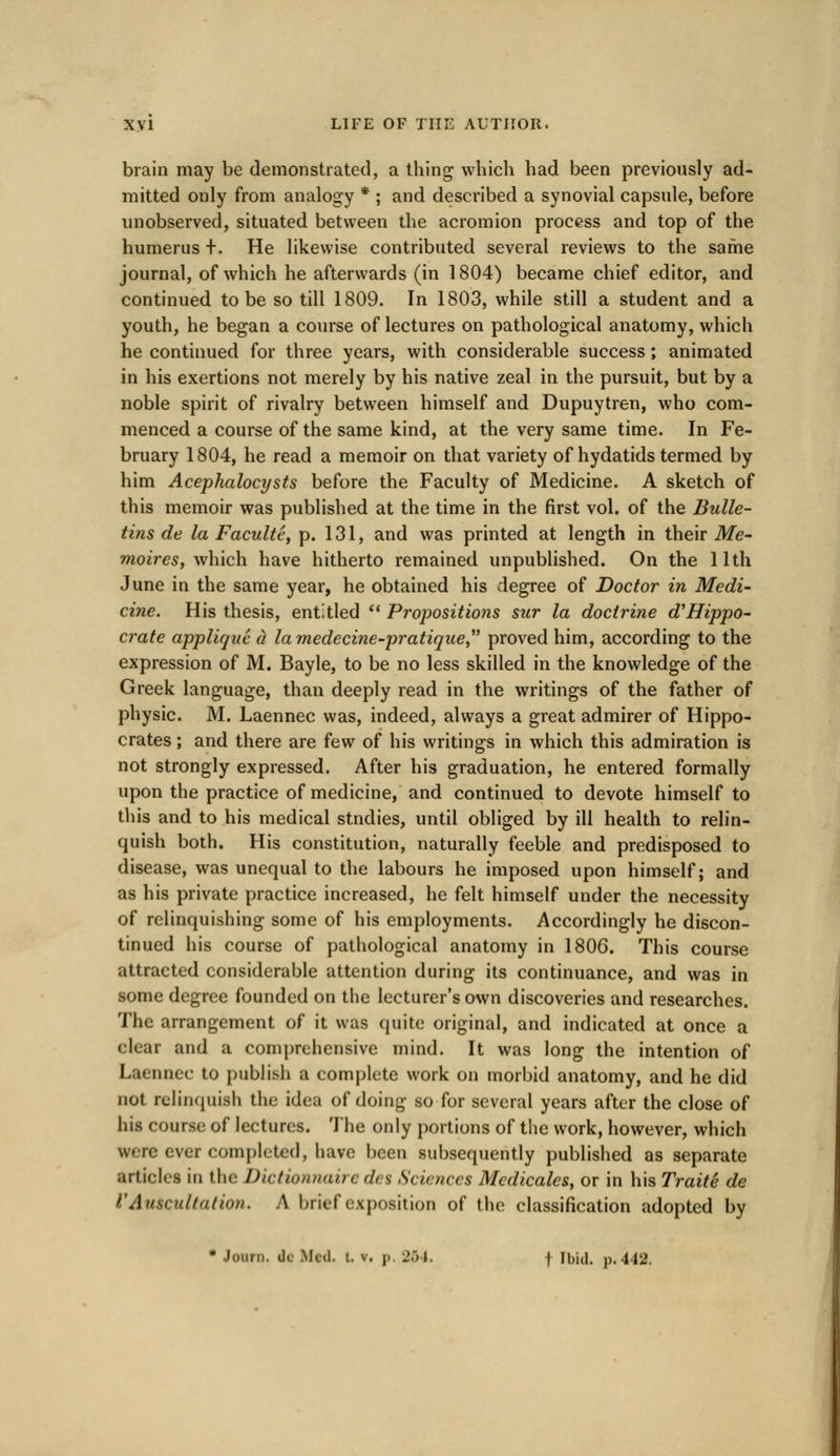 brain may be demonstrated, a thing which had been previously ad- mitted only from analogy * ; and described a synovial capsule, before unobserved, situated between the acromion process and top of the humerus +. He likewise contributed several reviews to the same journal, of which he afterwards (in 1804) became chief editor, and continued to be so till 1809. In 1803, while still a student and a youth, he began a course of lectures on pathological anatomy, which he continued for three years, with considerable success; animated in his exertions not merely by his native zeal in the pursuit, but by a noble spirit of rivalry between himself and Dupuytren, who com- menced a course of the same kind, at the very same time. In Fe- bruary 1804, he read a memoir on that variety of hydatids termed by him Acephalocysts before the Faculty of Medicine. A sketch of this memoir was published at the time in the first vol. of the Bulle- tins de la Faculte, p. 131, and was printed at length in their Me- moires, which have hitherto remained unpublished. On the 11th June in the same year, he obtained his degree of Doctor in Medi- cine. His thesis, entitled  Propositions sur la doctrine d'Hippo- crate applique (i la medecine-pratique proved him, according to the expression of M. Bayle, to be no less skilled in the knowledge of the Greek language, than deeply read in the writings of the father of physic. M. Laennec was, indeed, always a great admirer of Hippo- crates ; and there are few of his writings in which this admiration is not strongly expressed. After his graduation, he entered formally upon the practice of medicine, and continued to devote himself to this and to his medical stndies, until obliged by ill health to relin- quish both. His constitution, naturally feeble and predisposed to disease, was unequal to the labours he imposed upon himself; and as his private practice increased, he felt himself under the necessity of relinquishing some of his employments. Accordingly he discon- tinued his course of pathological anatomy in 1806. This course attracted considerable attention during its continuance, and was in some degree founded on the lecturer's own discoveries and researches. The arrangement of it was quite original, and indicated at once a clear and a comprehensive mind. It was long the intention of Laennec to publish a complete work on morbid anatomy, and he did not relinquish the idea of doing so for several years after the close of his course of lectures. The only portions of the work, however, which ever completed, hare been subsequently published as separate articles in the Dictionnaire <l< s Sciences Medicates, or in his Traite de VAuscultation. A brief exposition of the classification adopted by • Journ. dc Med. t. v. j, 264 f Ibid. p. 442.