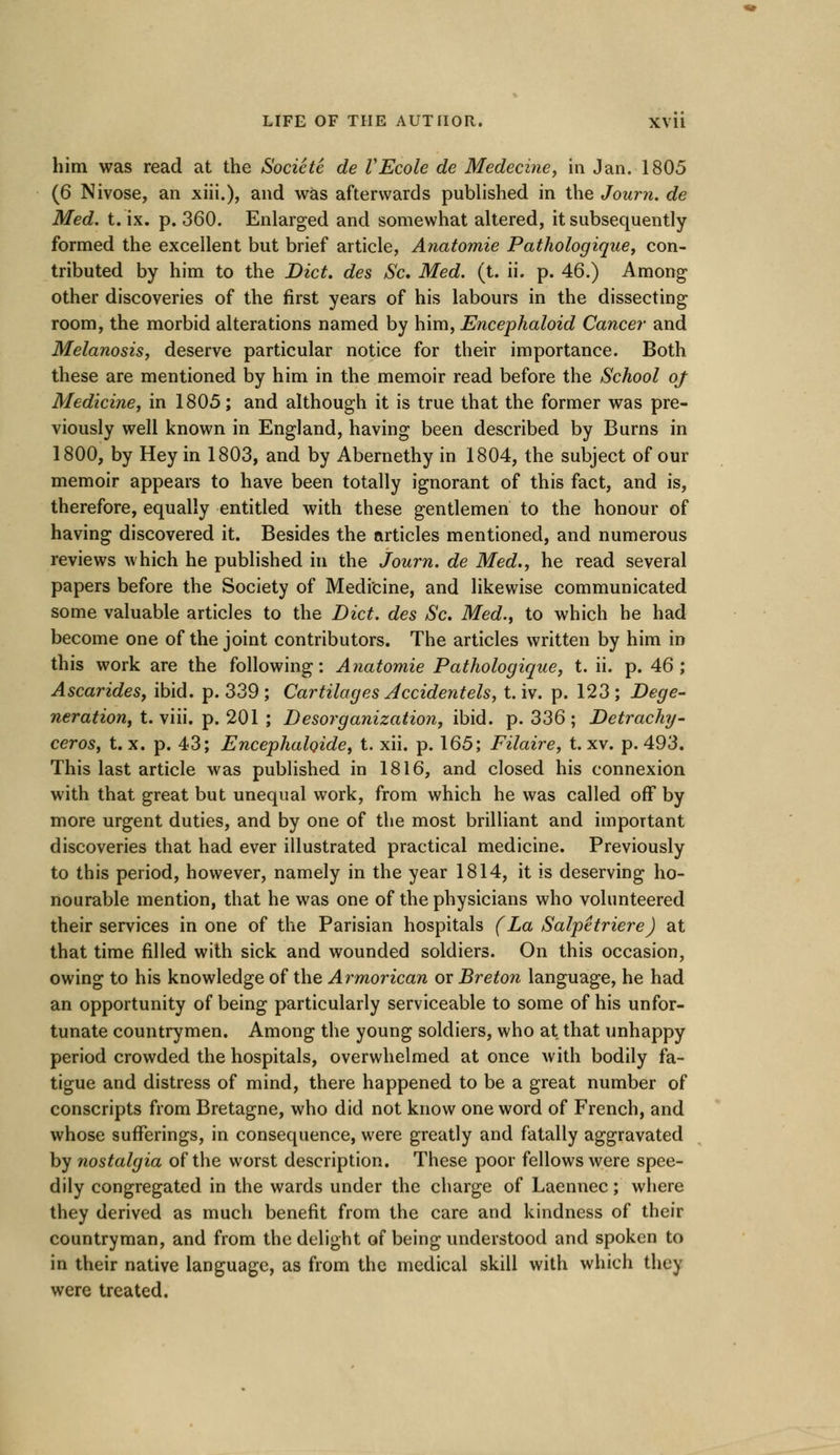 him was read at the Societe de VEcole de Medecine, in Jan. 1805 (6 Nivose, an xiii.), and was afterwards published in the Journ. de Med. t. ix. p. 360. Enlarged and somewhat altered, it subsequently formed the excellent but brief article, Anatomie Pathologique, con- tributed by him to the Diet, des S'c. Med. (t. ii. p. 46.) Among other discoveries of the first years of his labours in the dissecting room, the morbid alterations named by him, Encephaloid Cancer and Melanosis, deserve particular notice for their importance. Both these are mentioned by him in the memoir read before the School oj Medicine, in 1805; and although it is true that the former was pre- viously well known in England, having been described by Burns in 1800, by Hey in 1803, and by Abernethy in 1804, the subject of our memoir appears to have been totally ignorant of this fact, and is, therefore, equally entitled with these gentlemen to the honour of having discovered it. Besides the articles mentioned, and numerous reviews which he published in the Journ. de Med., he read several papers before the Society of Medicine, and likewise communicated some valuable articles to the Diet, des Sc. Med., to which he had become one of the joint contributors. The articles written by him in this work are the following: Anatomie Pathologique, t. ii. p. 46; Ascarides, ibid. p. 339 ; Cartilages Accidentels, t. iv. p. 123 ; Dege- neration, t. viii. p. 201 ; Desorganization, ibid. p. 336 ; Detrachy- ceros, t. x. p. 43; Encephaloide, t. xii. p. 165; Filaire, t. xv. p. 493. This last article was published in 1816, and closed his connexion with that great but unequal work, from which he was called off by more urgent duties, and by one of the most brilliant and important discoveries that had ever illustrated practical medicine. Previously to this period, however, namely in the year 1814, it is deserving ho- nourable mention, that he was one of the physicians who volunteered their services in one of the Parisian hospitals (La SalpetriereJ at that time filled with sick and wounded soldiers. On this occasion, owing to his knowledge of the Armorican or Breton language, he had an opportunity of being particularly serviceable to some of his unfor- tunate countrymen. Among the young soldiers, who at that unhappy period crowded the hospitals, overwhelmed at once with bodily fa- tigue and distress of mind, there happened to be a great number of conscripts from Bretagne, who did not know one word of French, and whose sufferings, in consequence, were greatly and fatally aggravated by nostalgia of the worst description. These poor fellows were spee- dily congregated in the wards under the charge of Laennec; where they derived as much benefit from the care and kindness of their countryman, and from the delight of being understood and spoken to in their native language, as from the medical skill with which they were treated.