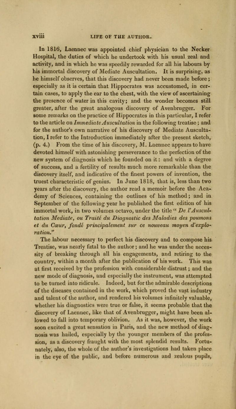 In 1816, Laennec was appointed chief physician to the Necker Hospital, the duties of which he undertook with his usual zeal and activity, and in which he was speedily rewarded for all his labours by his immortal discovery of Mediate Auscultation. It is surprising, as he himself observes, that this discovery had never been made before; especially as it is certain that Hippocrates was accustomed, in cer- tain cases, to apply the ear to the chest, with the view of ascertaining the presence of water in this cavity; and the wonder becomes still greater, after the great analogous discovery of Avenbrugger. For some remarks on the practice of Hippocrates in this particular, I refer to the article on Immediate Auscultation in the following treatise; and for the author's own narrative of his discovery of Mediate Ausculta- tion, I refer to the Introduction immediately after the present sketch, (p. 4.) From the time of his discovery, M. Laennec appears to have devoted himself with astonishing perseverance to the perfection of the new system of diagnosis which he founded on it: and with a degree of success, and a fertility of results much more remarkable than the discovery itself, and indicative of the finest powers of invention, the truest characteristic of genius. In June 1818, that is, less than two years after the discovery, the author read a memoir before the Aca- demy of Sciences, containing the outlines of his method; and in September of the following year he published the first edition of his immortal work, in two volumes octavo, under the title  De VAuscul- tation Mediate, ou Traite du Diagnostic des Maladies des poumons et du Cceur, fonde principalement sur ce nouveau moyen d'explo- ration. The labour necessary to perfect his discovery and to compose his Treatise, was nearly fatal to the author; and he was under the neces- sity of breaking through all his engagements, and retiring to the country, within a month after the publication of his work. This was at first received by the profession with considerable distrust; and the new mode of diagnosis, and especially the instrument, was attempted to be turned into ridicule. Indeed, but for the admirable descriptions of the diseases contained in the work, which proved the vast industry and talent of the author, and rendered his volumes infinitely valuable, whether his diagnostics were true or false, it seems probable that the discovery of Laennec, like that of Avenbrugger, might have been al- lowed to fall into temporary oblivion. As it was, however, the work soon excited a great sensation in Paris, and the new method of diag- nosis was hailed, especially by the younger members of the profes- sion, as a discovery fraught with the most splendid results. Fortu- nately, also, the whole of the author's investigations had taken place in the eye of the public, and before numerous and zealous pupils,