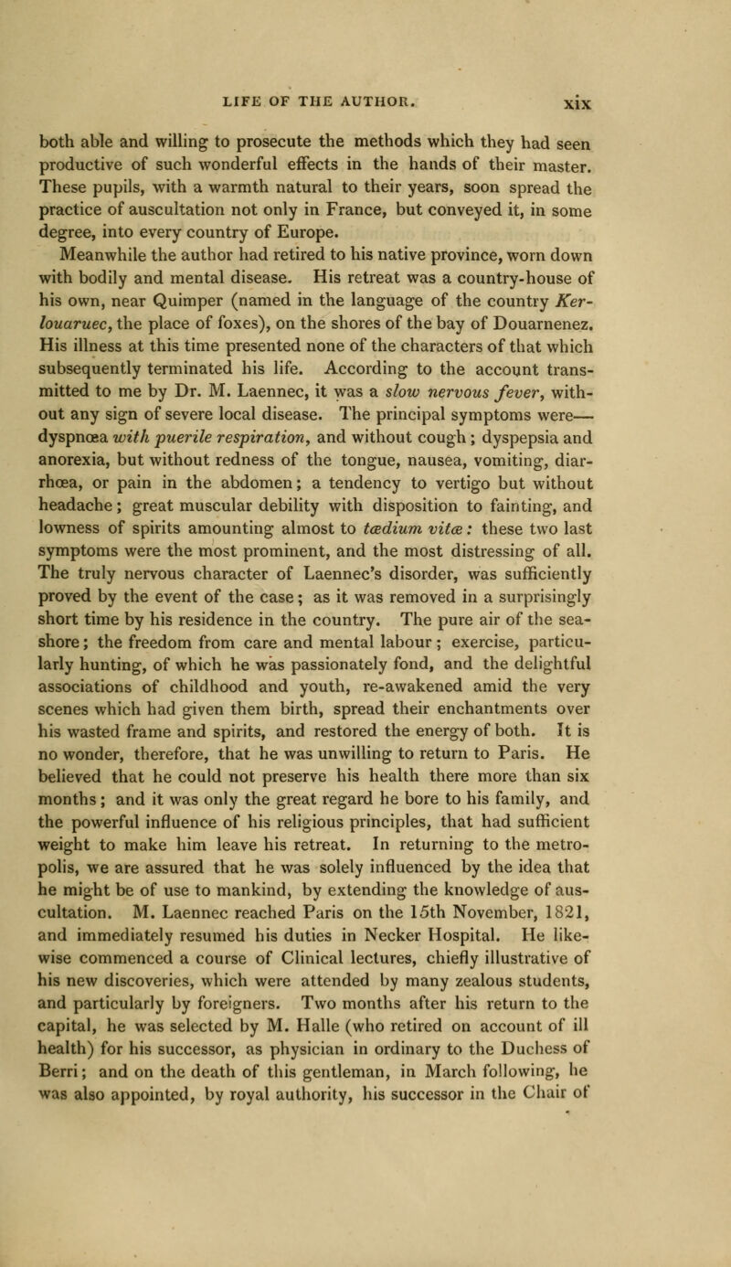 both able and willing to prosecute the methods which they had seen productive of such wonderful effects in the hands of their master. These pupils, with a warmth natural to their years, soon spread the practice of auscultation not only in France, but conveyed it, in some degree, into every country of Europe. Meanwhile the author had retired to his native province, worn down with bodily and mental disease. His retreat was a country-house of his own, near Quimper (named in the language of the country Ker~ louaruec, the place of foxes), on the shores of the bay of Douarnenez. His illness at this time presented none of the characters of that which subsequently terminated his life. According to the account trans- mitted to me by Dr. M. Laennec, it was a slow nervous fever, with- out any sign of severe local disease. The principal symptoms were— dyspnoea with puerile respiration, and without cough; dyspepsia and anorexia, but without redness of the tongue, nausea, vomiting, diar- rhoea, or pain in the abdomen; a tendency to vertigo but without headache; great muscular debility with disposition to fainting, and lowness of spirits amounting almost to tcedium vitas,: these two last symptoms were the most prominent, and the most distressing of all. The truly nervous character of Laennec's disorder, was sufficiently proved by the event of the case; as it was removed in a surprisingly short time by his residence in the country. The pure air of the sea- shore ; the freedom from care and mental labour; exercise, particu- larly hunting, of which he was passionately fond, and the delightful associations of childhood and youth, re-awakened amid the very scenes which had given them birth, spread their enchantments over his wasted frame and spirits, and restored the energy of both. It is no wonder, therefore, that he was unwilling to return to Paris. He believed that he could not preserve his health there more than six months; and it was only the great regard he bore to his family, and the powerful influence of his religious principles, that had sufficient weight to make him leave his retreat. In returning to the metro- polis, we are assured that he was solely influenced by the idea that he might be of use to mankind, by extending the knowledge of aus- cultation. M. Laennec reached Paris on the 15th November, 1821, and immediately resumed his duties in Necker Hospital. He like- wise commenced a course of Clinical lectures, chiefly illustrative of his new discoveries, which were attended by many zealous students, and particularly by foreigners. Two months after his return to the capital, he was selected by M. Halle (who retired on account of ill health) for his successor, as physician in ordinary to the Duchess of Berri; and on the death of this gentleman, in March following, he was also appointed, by royal authority, his successor in the Chair of