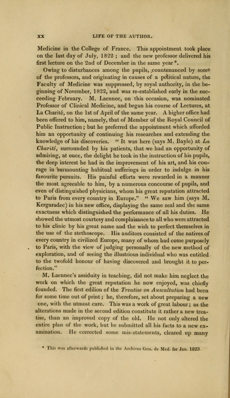 Medicine in the College of France. This appointment took place on the last day of July, 1822 ; and the new professor delivered his first lecture on the 2nd of December in the same year *. Owing to disturbances among the pupils, .countenanced by some of the professors, and originating in causes of a political nature, the Faculty of Medicine was suppressed, by royal authority, in the be- ginning of November, 1822, and was re-established early in the suc- ceeding February. M. Laennec, on this occasion, was nominated Professor of Clinical Medicine, and began his course of Lectures, at La Charite, on the 1st of April of the same year. A higher office had been offered to him, namely, that of Member of the Royal Council of Public Instruction; but he preferred the appointment which afforded him an opportunity of continuing his researches and extending the knowledge of his discoveries.  It was here (says M. Bayle) at La Charite, surrounded by his patients, that we had an opportunity of admiringr at once, the delight he took in the instruction of his pupils, the deep interest he had in the improvement of his art, and his cou- rage in surmounting habitual sufferings in order to indulge in his favourite pursuits. His painful efforts were rewarded in a manner the most agreeable to him, by a numerous concourse of pupils, and even of distinguished physicians, whom his great reputation attracted to Paris from every country in Europe.  We saw him (says M. Kergaradec) in his new office, displaying the same zeal and the same exactness which distinguished the performance of all his duties. He showed the utmost courtesy and complaisance to all who were attracted to his clinic by his great name and the wish to perfect themselves in the use of the stethoscope. His auditors consisted of the natives of every country in civilized Europe, many of whom had come purposely to Paris, with the view of judging personally of the new method of exploration, and of seeing the illustrious individual who was entitled to the twofold honour of having discovered and brought it to per- fection. M. Laennec's assiduity in teaching, did not make him neglect the work on which the great reputation he now enjoyed, was chiefly founded. The first edilion of the Treatise on Auscultation had been for some time out of print; he, therefore, set about preparing a new one, with the utmost care. This was a work of great labour; as the alterations made in the second edition constitute it rather a new trea- tise, than an improved copy of the old. He not only altered the entire plan of the work, but he submitted all his facts to a new ex- amination. He corrected some mis-stah incuts, cleared up many • This vrai afterward! published in the Archives Gen. de Med. for Jan. \Q2'6.