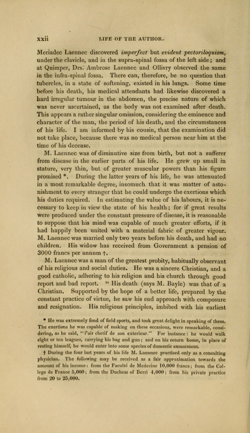 Meriadec Laennec discovered imperfect but evident pectoriloquism, under the clavicle, and in the supra-spinal fossa of the left side; and at Quimper, Drs; Ambrose Laennec and Ollivry observed the same in the infra-spinal fossa. There can, therefore, be no question that tubercles, in a state of softening, existed in his lungs. Some time before his death, his medical attendants had likewise discovered a hard irregular tumour in the abdomen, the precise nature of which was never ascertained, as the body was not examined after death. This appears a rather singular omission, considering the eminence and character of the man, the period of his death, and the circumstances of his life. I am informed by his cousin, that the examination did not take place, because there was no medical person near him at the time of his decease. M. Laennec was of diminutive size from birth, but not a sufferer from disease in the earlier parts of his life. He grew up small in stature, very thin, but of greater muscular powers than his figure promised *. During the latter years of his life, he was attenuated in a most remarkable degree, insomuch that it was matter of asto- nishment to every stranger that he could undergo the exertions which his duties required. In estimating the value of his labours, it is ne- cessary to keep in view the state of his health; for if great results were produced under the constant pressure of disease, it is reasonable to suppose that his mind was capable of much greater efforts, if it had happily been united with a material fabric of greater vigour. M. Laennec was married only two years before his death, and had no children. His widow has received from Government a pension of 3000 francs per annum f. M. Laennec was a man of the greatest probity, habitually observant of his religious and social duties. He was a sincere Christian, and a good catholic, adhering to his religion and his church through good report and bad report.  His death (says M. Bayle) was that of a Christian. Supported by the hope of a better life, prepared by the constant practice of virtue, he saw his end approach with composure and resignation. His religious principles, imbibed with his earliest • He was extremely fond of field sports, and took great delight in speaking of them. The exertions he was capable of making on these occasions, were remarkable, consi- dering, as lie said,  l'air chetif de son exterieur. For instance: he would walk eight or ten leagues, carrying his bag and gun ; and on his return home, in place of resting li'unsilf, he would enter into some species of domestic amusement. f During the four last years of his life M. Laennec practised only as a consulting physician. The following may be received as a fair approximation towards the amount of his Incomes from the Faculti dc Midiiine 10,000 francs; from the Col- lege de France 5,000; from the Duchess of Iicrri 4,000; from his private practice from 20 to 25,000.