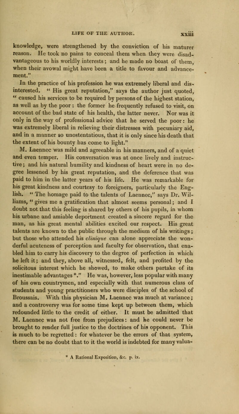 knowledge, were strengthened by the conviction of his maturer reason. He took no pains to conceal them when they were disad- vantageous to his worldly interests ; and he made no boast of them, when their avowal might have been a title to favour and advance- ment. In the practice of his profession he was extremely liberal and dis- interested.  His great reputation, says the author just quoted,  caused his services to be required by persons of the highest station, as well as by the poor : the former he frequently refused to visit, on account of the bad state of his health, the latter never. Nor was it only in the way of professional advice that he served the poor: he was extremely liberal in relieving their distresses with pecuniary aid, and in a manner so unostentatious, that it is only since his death that the extent of his bounty has come to light. M. Laennec was mild and agreeable in his manners, and of a quiet and even temper. His conversation was at once lively and instruc- tive ; and his natural humility and kindness of heart were in no de- gree lessened by his great reputation, and the deference that was paid to him in the latter years of his life. He was remarkable for his great kindness and courtesy to foreigners, particularly the Eng- lish.  The homage paid to the talents of Laennec, says Dr. Wil- liams,  gives me a gratification that almost seems personal; and I doubt not that this feeling is shared by others of his pupils, in whom his urbane and amiable deportment created a sincere regard for the man, as his great mental abilities excited our respect. His great talents are known to the public through the medium of his writings; but those who attended his clinique can alone appreciate the won- derful acuteness of perception and faculty for observation, that ena- bled him to carry his discovery to the degree of perfection in which he left it; and they, above all, witnessed, felt, and profited by the solicitous interest which he showed, to make others partake of its inestimable advantages *. He was, however, less popular with many of his own countrymen, and especially with that numerous class of students and young practitioners who were disciples of the school of Broussais. With this physician M. Laennec was much at variance; and a controversy was for some time kept up between them, which redounded little to the credit of either. It must be admitted that M. Laennec was not free from prejudices: and he could never be brought to render full justice to the doctrines of his opponent. This is much to be regretted : for whatever be the errors of that system, there can be no doubt that to it the world is indebted for many valua- * A Rational Exposition, &c. p. ix.