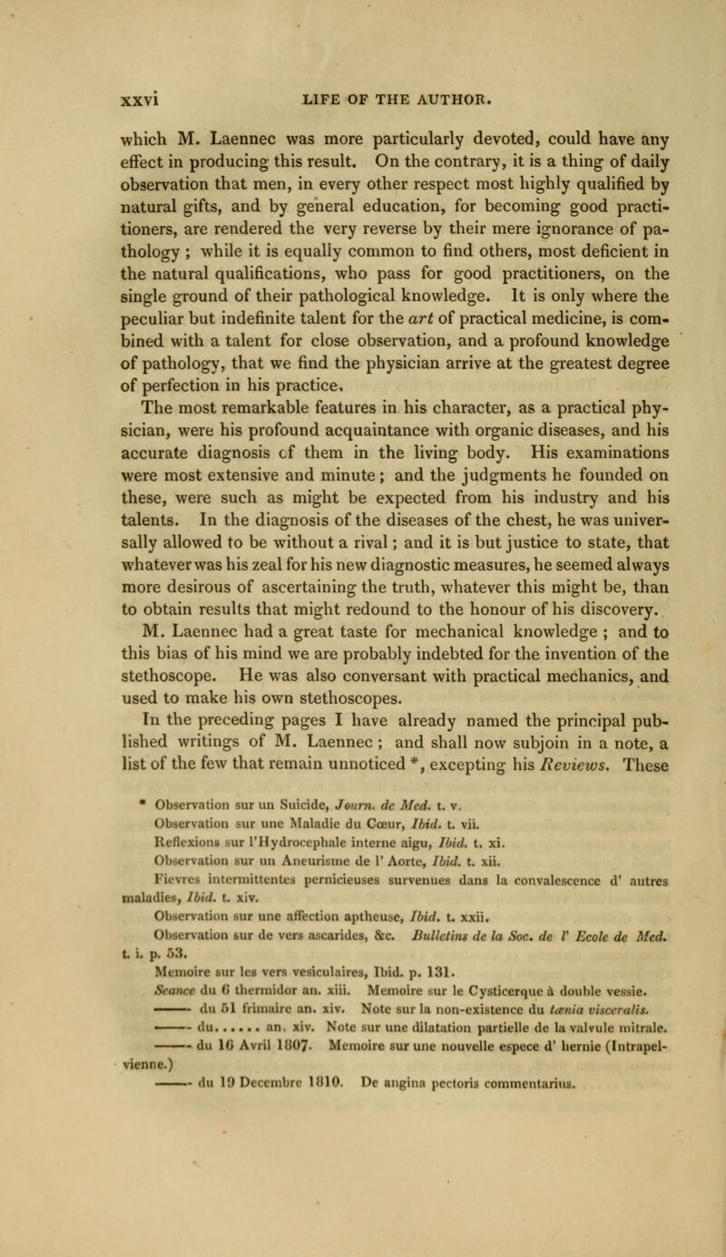 which M. Laennec was more particularly devoted, could have any effect in producing this result. On the contrary, it is a thing of daily observation that men, in every other respect most highly qualified by natural gifts, and by general education, for becoming good practi- tioners, are rendered the very reverse by their mere ignorance of pa- thology ; while it is equally common to find others, most deficient in the natural qualifications, who pass for good practitioners, on the single ground of their pathological knowledge. It is only where the peculiar but indefinite talent for the art of practical medicine, is com- bined with a talent for close observation, and a profound knowledge of pathology, that we find the physician arrive at the greatest degree of perfection in his practice. The most remarkable features in his character, as a practical phy- sician, were his profound acquaintance with organic diseases, and his accurate diagnosis cf them in the living body. His examinations were most extensive and minute; and the judgments he founded on these, were such as might be expected from his industry and his talents. In the diagnosis of the diseases of the chest, he was univer- sally allowed to be without a rival; and it is but justice to state, that whatever was his zeal for his new diagnostic measures, he seemed always more desirous of ascertaining the truth, whatever this might be, than to obtain results that might redound to the honour of his discovery. M. Laennec had a great taste for mechanical knowledge ; and to this bias of his mind we are probably indebted for the invention of the stethoscope. He was also conversant with practical mechanics, and used to make his own stethoscopes. In the preceding pages I have already named the principal pub- lished writings of M. Laennec ; and shall now subjoin in a note, a list of the few that remain unnoticed *, excepting his Reviews. These * Observation sur uri Suicide, Jeurn. de Med. t. v. Observation sur une Maladie du Cceur, Ibid. t. vii. Reflexions sur l'Hydrocepbale interne aigu, Ibid. t. xi. Observation sur un Aneurisme de 1* Aorte, Ibid. t. xii. Pievret interimttentea pernicieuses survenues dans la convalescence d' autres maladies, Ibid. t. xiv. Observation sur une affection aptheuse, Ibid. t. xxii. Observation sur de vers ascarides, &c. Bullet'ms de la Soc. de V Ecole de Med. t i. p. 68, Memoire sur les vers vesiculates, Ibid. p. 131. Seance du ii tbermidor an. xiii. Memoire sur le Cysticerque & double vessie. ■ <lu 61 friuiaire an. xiv. Note sur la non-existence du tania viseemtis. • du an. xiv. Note sur une dilatation partielle de la valvule niitrale. du 10 Avril 1JJ07- Memoire sur une nouvelle espece d' hernie (Intrapel- vienne.) du H) Deccmbre 1H10. De angina pectoris commentarius.