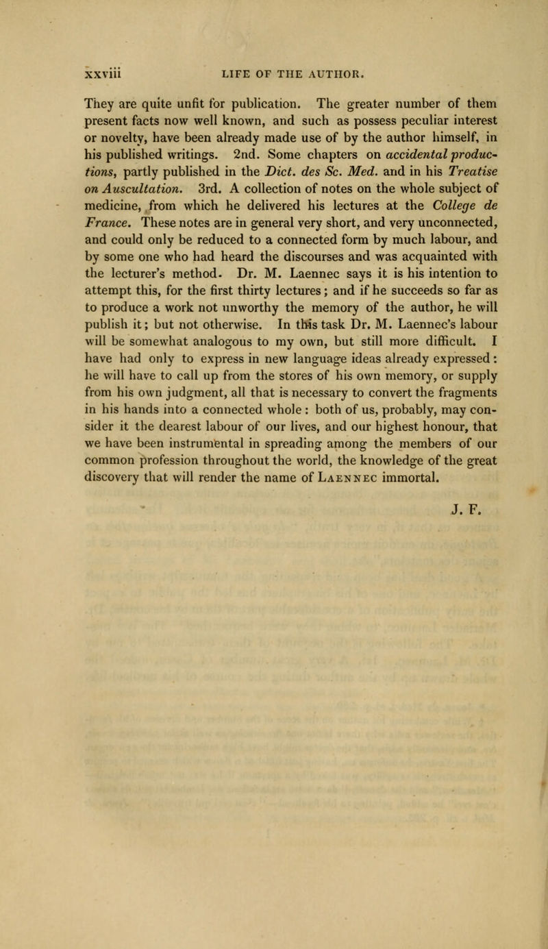 They are quite unfit for publication. The greater number of them present facts now well known, and such as possess peculiar interest or novelty, have been already made use of by the author himself, in his published writings. 2nd. Some chapters on accidental produc- tions, partly published in the Diet, des Sc. Med. and in his Treatise on Auscultation. 3rd. A collection of notes on the whole subject of medicine, from which he delivered his lectures at the College de France. These notes are in general very short, and very unconnected, and could only be reduced to a connected form by much labour, and by some one who had heard the discourses and was acquainted with the lecturer's method. Dr. M. Laennec says it is his intention to attempt this, for the first thirty lectures; and if he succeeds so far as to produce a work not unworthy the memory of the author, he will publish it; but not otherwise. In this task Dr. M. Laennec's labour will be somewhat analogous to my own, but still more difficult. I have had only to express in new language ideas already expressed: he will have to call up from the stores of his own memory, or supply from his own judgment, all that is necessary to convert the fragments in his hands into a connected whole : both of us, probably, may con- sider it the clearest labour of our lives, and our highest honour, that we have been instrumental in spreading among the members of our common profession throughout the world, the knowledge of the great discovery that will render the name of Laennec immortal. J. F.