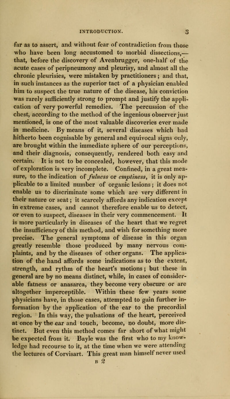 far as to assert, and without fear of contradiction from those who have been long accustomed to morbid dissections,— that, before the discovery of Avenbrugger, one-half of the acute cases of peripneumony and pleurisy, and almost all the chronic pleurisies, were mistaken by practitioners; and that, in such instances as the superior tact of a physician enabled him to suspect the true nature of the disease, his conviction was rarely sufficiently strong to prompt and justify the appli- cation of very powerful remedies. The percussion of the chest, according to the method of the ingenious observer just mentioned, is one of the most valuable discoveries ever made in medicine. By means of it, several diseases which had hitherto been cognisable by general and equivocal signs only, are brought within the immediate sphere of our perceptions, and their diagnosis, consequently, rendered both easy and certain. It is not to be concealed, however, that this mode of exploration is very incomplete. Confined, in a great mea- sure, to the indication of fulness or emptiness, it is only ap- plicable to a limited number of organic lesions; it does not enable us to discriminate some which are very different in their nature or seat; it scarcely affords any indication except in extreme cases, and cannot therefore enable us to detect, or even to suspect, diseases in their very commencement. It is more particularly in diseases of the heart that we regret the insufficiency of this method, and wish for something more precise. The general symptoms of disease in this organ greatly resemble those produced by many nervous com- plaints, and by the diseases of other organs. The applica- tion of the hand affords some indications as to the extent, strength, and rythm of the heart's motions; but these in general are by no means distinct, while, in cases of consider- able fatness or anasarca, they become very obscure or are altogether imperceptible. Within these few years some physicians have, in those cases, attempted to gain further in- formation by the application of the ear to the precordial region. In this way, the pulsations of the heart, perceived at once by the ear and touch, become, no doubt, more dis- tinct. But even this method comes far short of what might be expected from it. Bayle was the first who to my know- ledge had recourse to it, at the time when we were attending the lectures of Corvisart. This great man himself never used b 2