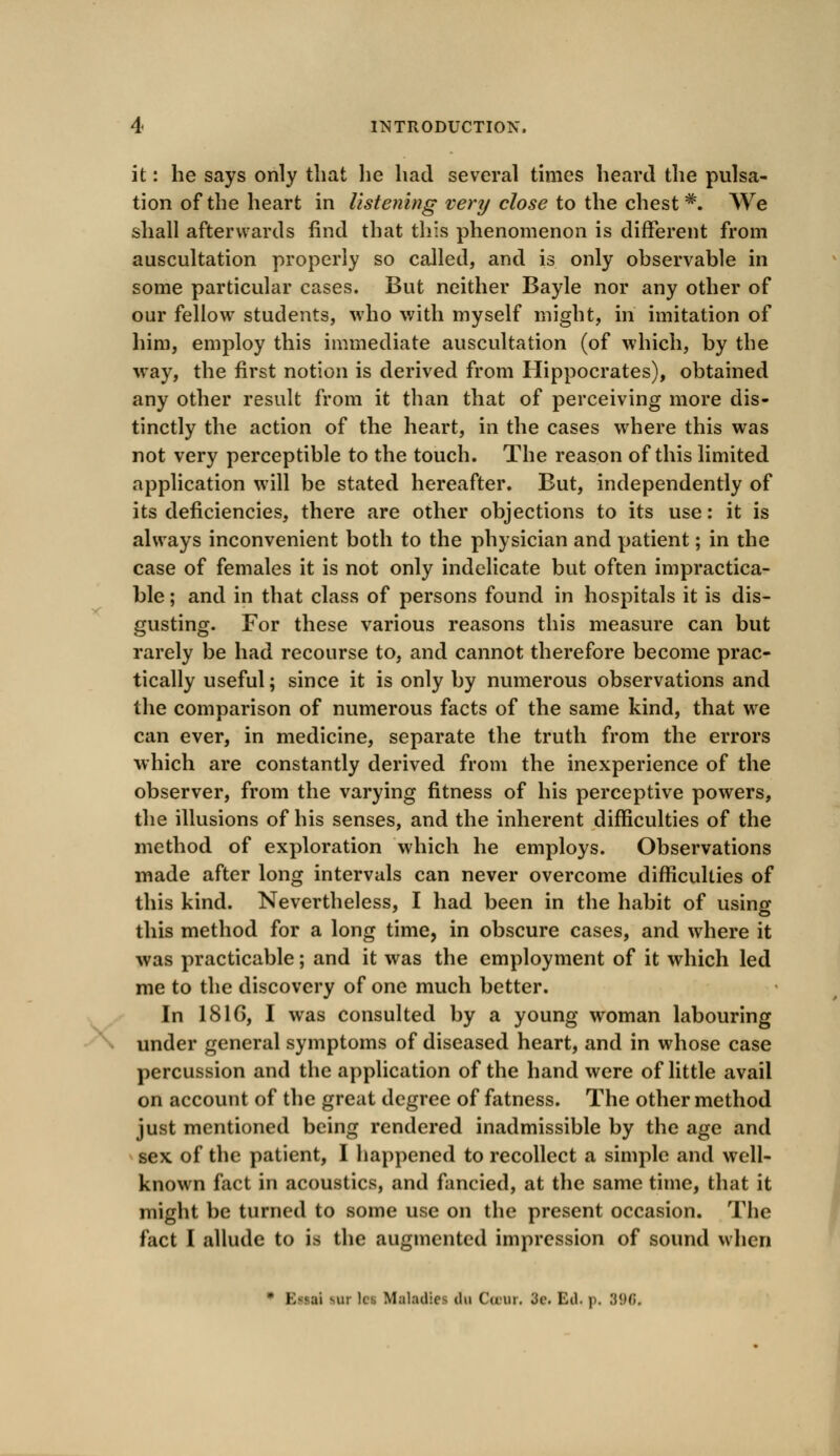 it: he says only that he had several times heard the pulsa- tion of the heart in listening very close to the chest #. We shall afterwards find that this phenomenon is different from auscultation properly so called, and is only observable in some particular cases. But neither Bayle nor any other of our fellow students, who with myself might, in imitation of him, employ this immediate auscultation (of which, by the way, the first notion is derived from Hippocrates), obtained any other result from it than that of perceiving more dis- tinctly the action of the heart, in the cases where this was not very perceptible to the touch. The reason of this limited application will be stated hereafter. But, independently of its deficiencies, there are other objections to its use: it is always inconvenient both to the physician and patient; in the case of females it is not only indelicate but often impractica- ble ; and in that class of persons found in hospitals it is dis- gusting. For these various reasons this measure can but rarely be had recourse to, and cannot therefore become prac- tically useful; since it is only by numerous observations and the comparison of numerous facts of the same kind, that we can ever, in medicine, separate the truth from the errors which are constantly derived from the inexperience of the observer, from the varying fitness of his perceptive powers, the illusions of his senses, and the inherent difficulties of the method of exploration which he employs. Observations made after long intervals can never overcome difficulties of this kind. Nevertheless, I had been in the habit of using this method for a long time, in obscure cases, and where it was practicable; and it was the employment of it which led me to the discovery of one much better. In 1816, I was consulted by a young woman labouring under general symptoms of diseased heart, and in whose case percussion and the application of the hand were of little avail on account of the great degree of fatness. The other method just mentioned being rendered inadmissible by the age and sex of the patient, I happened to recollect a simple and well- known fact in acoustics, and fancied, at the same time, that it might be turned to some use on the present occasion. The fact I allude to is the augmented impression of sound when * Kssai sur lcs Maladies iln CcDUr. 3c. Ed. p. 396,