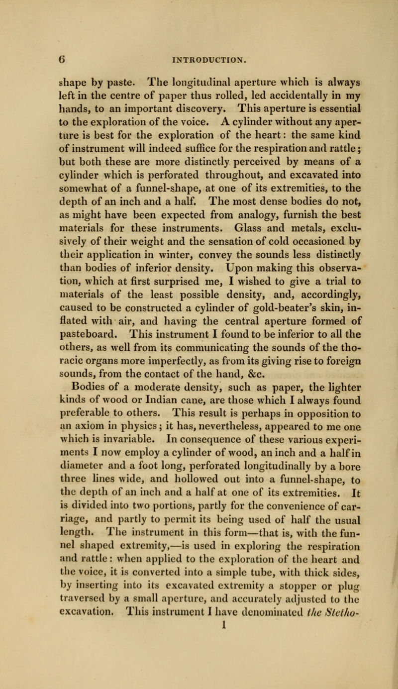 shape by paste. The longitudinal aperture which is always left in the centre of paper thus rolled, led accidentally in my hands, to an important discovery. This aperture is essential to the exploration of the voice. A cylinder without any aper- ture is best for the exploration of the heart: the same kind of instrument will indeed suffice for the respiration and rattle; but both these are more distinctly perceived by means of a cylinder which is perforated throughout, and excavated into somewhat of a funnel-shape, at one of its extremities, to the depth of an inch and a half. The most dense bodies do not, as might have been expected from analogy, furnish the best materials for these instruments. Glass and metals, exclu- sively of their weight and the sensation of cold occasioned by their application in winter, convey the sounds less distinctly than bodies of inferior density. Upon making this observa- tion, which at first surprised me, I wished to give a trial to materials of the least possible density, and, accordingly, caused to be constructed a cylinder of gold-beater's skin, in- flated with air, and having the central aperture formed of pasteboard. This instrument I found to be inferior to all the others, as well from its communicating the sounds of the tho- racic organs more imperfectly, as from its giving rise to foreign sounds, from the contact of the hand, &c. Bodies of a moderate density, such as paper, the lighter kinds of wood or Indian cane, are those which I always found preferable to others. This result is perhaps in opposition to an axiom in physics ; it has, nevertheless, appeared to me one which is invariable. In consequence of these various experi- ments I now employ a cylinder of wood, an inch and a half in diameter and a foot long, perforated longitudinally by a bore three lines wide, and hollowed out into a funnel-shape, to the depth of an inch and a half at one of its extremities. It is divided into two portions, partly for the convenience of car- riage, and partly to permit its being used of half the usual length. The instrument in this form—that is, with the fun- nel shaped extremity,—is used in exploring the respiration and rattle: when applied to the exploration of the heart and the voice, it is converted into a simple tube, with thick sides, by inserting into its excavated extremity a stopper or plug traversed by a small aperture, and accurately adjusted to the excavation. This instrument I have denominated i/ic Slctlto- 1