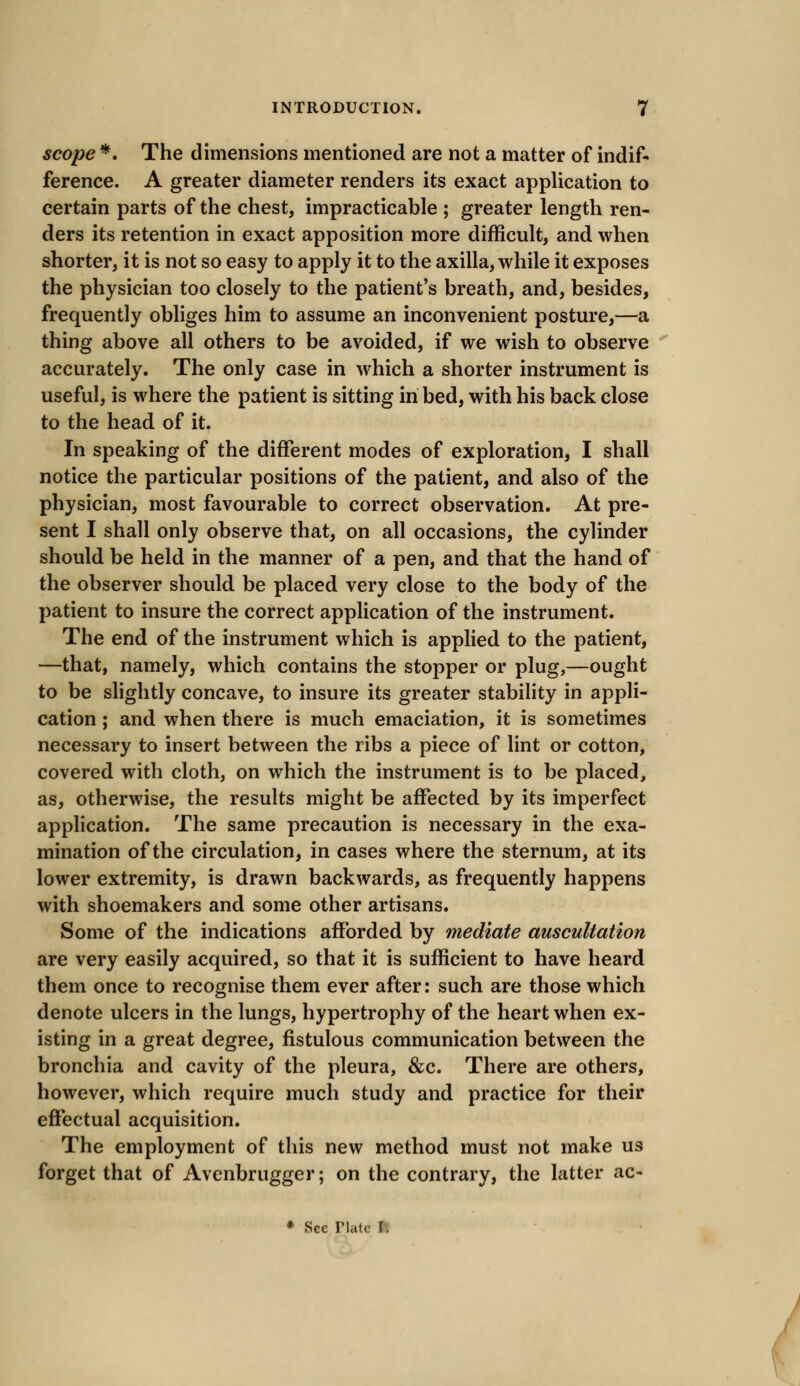 scope *. The dimensions mentioned are not a matter of indif- ference. A greater diameter renders its exact application to certain parts of the chest, impracticable ; greater length ren- ders its retention in exact apposition more difficult, and when shorter, it is not so easy to apply it to the axilla, while it exposes the physician too closely to the patient's breath, and, besides, frequently obliges him to assume an inconvenient posture,—a thing above all others to be avoided, if we wish to observe accurately. The only case in which a shorter instrument is useful, is where the patient is sitting in bed, with his back close to the head of it. In speaking of the different modes of exploration, I shall notice the particular positions of the patient, and also of the physician, most favourable to correct observation. At pre- sent I shall only observe that, on all occasions, the cylinder should be held in the manner of a pen, and that the hand of the observer should be placed very close to the body of the patient to insure the correct application of the instrument. The end of the instrument which is applied to the patient, —that, namely, which contains the stopper or plug,—ought to be slightly concave, to insure its greater stability in appli- cation ; and when there is much emaciation, it is sometimes necessary to insert between the ribs a piece of lint or cotton, covered with cloth, on which the instrument is to be placed, as, otherwise, the results might be affected by its imperfect application. The same precaution is necessary in the exa- mination of the circulation, in cases where the sternum, at its lower extremity, is drawn backwards, as frequently happens with shoemakers and some other artisans. Some of the indications afforded by mediate auscultation are very easily acquired, so that it is sufficient to have heard them once to recognise them ever after: such are those which denote ulcers in the lungs, hypertrophy of the heart when ex- isting in a great degree, fistulous communication between the bronchia and cavity of the pleura, &c. There are others, however, which require much study and practice for their effectual acquisition. The employment of this new method must not make us forget that of Avenbrugger; on the contrary, the latter ac- * Sec riatc I-.