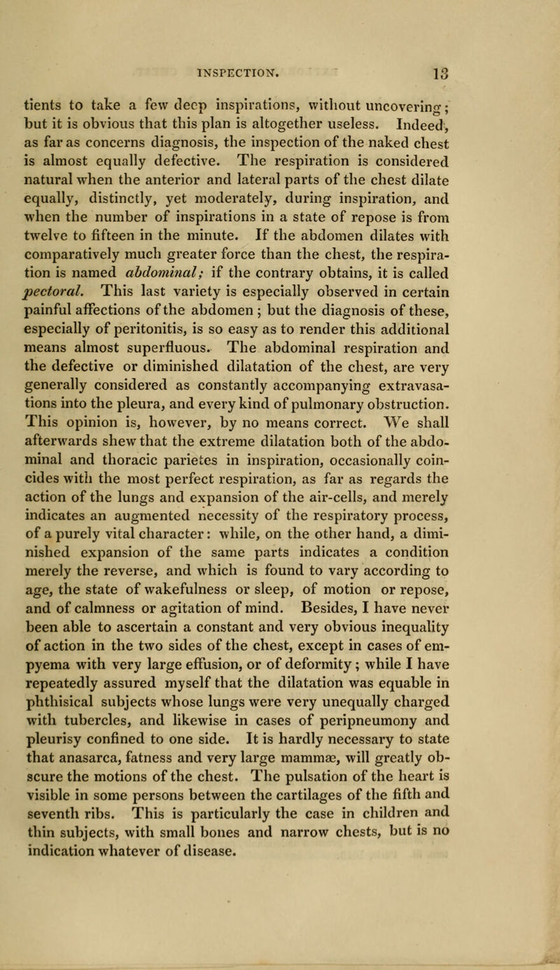 tients to take a few deep inspirations, without uncovering; but it is obvious that this plan is altogether useless. Indeed, as far as concerns diagnosis, the inspection of the naked chest is almost equally defective. The respiration is considered natural when the anterior and lateral parts of the chest dilate equally, distinctly, yet moderately, during inspiration, and when the number of inspirations in a state of repose is from twelve to fifteen in the minute. If the abdomen dilates with comparatively much greater force than the chest, the respira- tion is named abdominal; if the contrary obtains, it is called pectoral. This last variety is especially observed in certain painful affections of the abdomen ; but the diagnosis of these, especially of peritonitis, is so easy as to render this additional means almost superfluous. The abdominal respiration and the defective or diminished dilatation of the chest, are very generally considered as constantly accompanying extravasa- tions into the pleura, and every kind of pulmonary obstruction. This opinion is, however, by no means correct. We shall afterwards shew that the extreme dilatation both of the abdo- minal and thoracic parietes in inspiration, occasionally coin- cides with the most perfect respiration, as far as regards the action of the lungs and expansion of the air-cells, and merely indicates an augmented necessity of the respiratory process, of a purely vital character: while, on the other hand, a dimi- nished expansion of the same parts indicates a condition merely the reverse, and which is found to vary according to age, the state of wakefulness or sleep, of motion or repose, and of calmness or agitation of mind. Besides, I have never been able to ascertain a constant and very obvious inequality of action in the two sides of the chest, except in cases of em- pyema with very large effusion, or of deformity; while I have repeatedly assured myself that the dilatation was equable in phthisical subjects whose lungs were very unequally charged with tubercles, and likewise in cases of peripneumony and pleurisy confined to one side. It is hardly necessary to state that anasarca, fatness and very large mammae, will greatly ob- scure the motions of the chest. The pulsation of the heart is visible in some persons between the cartilages of the fifth and seventh ribs. This is particularly the case in children and thin subjects, with small bones and narrow chests, but is no indication whatever of disease.