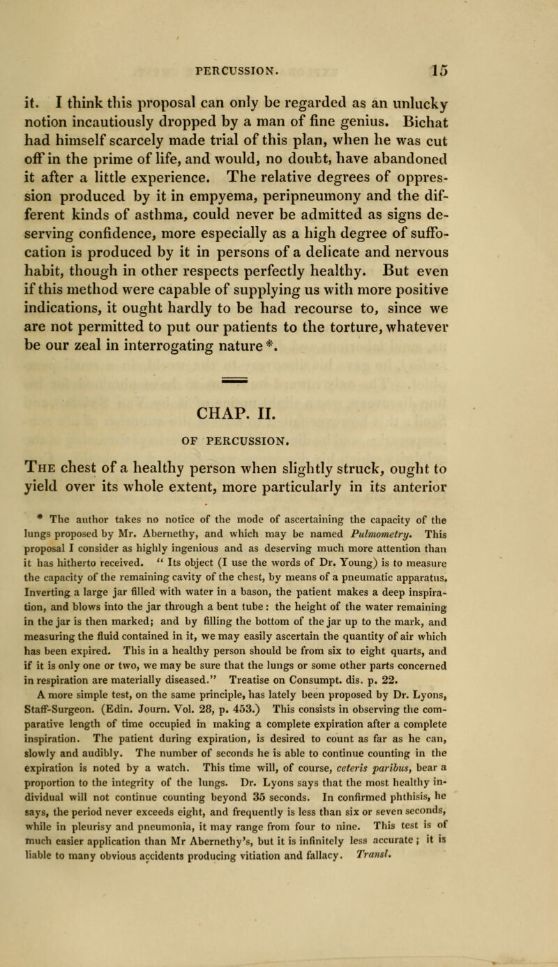 it. I think this proposal can only be regarded as an unlucky notion incautiously dropped by a man of fine genius. Bichat had himself scarcely made trial of this plan, when he was cut off in the prime of life, and would, no doubt, have abandoned it after a little experience. The relative degrees of oppres- sion produced by it in empyema, peripneumony and the dif- ferent kinds of asthma, could never be admitted as signs de- serving confidence, more especially as a high degree of suffo- cation is produced by it in persons of a delicate and nervous habit, though in other respects perfectly healthy. But even if this method were capable of supplying us with more positive indications, it ought hardly to be had recourse to, since we are not permitted to put our patients to the torture, whatever be our zeal in interrogating nature *. CHAP. II. OF PERCUSSION. The chest of a healthy person when slightly struck, ought to yield over its whole extent, more particularly in its anterior * The author takes no notice of the mode of ascertaining the capacity of the lungs proposed by Mr. Abemethy, and which may be named Pulmometry. This proposal I consider as highly ingenious and as deserving much more attention than it has hitherto received.  Its object (I use the words of Dr. Young) is to measure the capacity of the remaining cavity of the chest, by means of a pneumatic apparatus. Inverting a large jar filled with water in a bason, the patient makes a deep inspira- tion, and blows into the jar through a bent tube: the height of the water remaining in the jar is then marked; and by filling the bottom of the jar up to the mark, and measuring the fluid contained in it, we may easily ascertain the quantity of air which has been expired. This in a healthy person should be from six to eight quarts, and if it is only one or two, we may be sure that the lungs or some other parts concerned in respiration are materially diseased. Treatise on Consumpt. dis. p. 22. A more simple test, on the same principle, has lately been proposed by Dr. Lyons, Staff-Surgeon. (Edin. Journ. Vol. 28, p. 453.) This consists in observing the com- parative length of time occupied in making a complete expiration after a complete inspiration. The patient during expiration, is desired to count as far as he can, slowly and audibly. The number of seconds he is able to continue counting in the expiration is noted by a watch. This time will, of course, ceteris paribus, bear a proportion to the integrity of the lungs. Dr. Lyons says that the most healthy in- dividual will not continue counting beyond 35 seconds. In confirmed phthisis, he says, the period never exceeds eight, and frequently is less than six or seven seconds, while in pleurisy and pneumonia, it may range from four to nine. This test is of much easier application than Mr Abernethy's, but it is infinitely less accurate ; it is liable to many obvious accidents producing vitiation and fallacy. Traiisl.